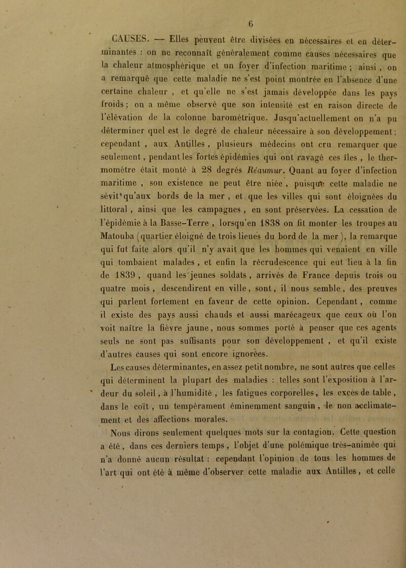 CAUSES. — Elles peuvent être divisées en nécessaires et en déter- minantes : on ne reconnaît généralement comme causes nécessaires que la chaleur atmosphérique et un foyer d’infection maritime ; ainsi , on a remarqué que cette maladie ne s’est point montrée en l’absence d’une certaine chaleur , et qu’elle ne s’est jamais développée dans les pays froids; on a même observé que son intensité est en raison directe de l’élévation de la colonne barométrique. Jusqu’actuellement on n’a pu déterminer quel est le degré de chaleur nécessaire à son développement ; cependant , aux Antilles , plusieurs médecins ont cru remarquer que seulement, pendant les fortes épidémies qui ont ravagé ces îles , le ther- momètre était monté à 28 degrés Rèaumur. Quant au foyer d’infection maritime , son existence ne peut être niée , puisque celte maladie ne sévit'qu’aux bords de la mer , et que les villes qui sont éloignées du littoral , ainsi que les campagnes , en sont préservées. La cessation de l’épidémie à la Basse-Terre , lorsqu’en 1838 on fit monter les troupes au Matouba (quartier éloigné de trois lieues du bord de la mer ), la remarque qui fut faite alors qu’il n’y avait que les hommes qui venaient en ville qui tombaient malades , et enfin la récrudescence qui eut lieu à la fin de 1839 , quand les jeunes soldats , arrivés de France depuis trois ou quatre mois, descendirent en ville, sont, il nous semble, des preuves qui parlent fortement en faveur de cette opinion. Cependant, comme il existe des pays aussi chauds et aussi marécageux que ceux oii l’on voit naître la fièvre jaune, nous sommes porté à penser que ces agents seuls ne sont pas suffisants pour son développement , et qu’il existe d’autres causes qui sont encore ignorées. Les causes déterminantes, en assez petit nombre, ne sont autres que celles qui déterminent la plupart des maladies : telles sont l’exposition à l’ar- deur du soleil, à l’humidité , les fatigues corporelles, les excès de table , dans le coït , un tempérament éminemment sanguin, le non acclimate- ment et des affections morales. Nous dirons seulement quelques mots sur la contagion. Cette question a été, dans ces derniers temps , l’objet d’une polémique très-animée qui n’a donné aucun résultat : cependant l’opinion de tous les hommes de l’art qui ont été à même d’observer cette maladie aux Antilles, et celle