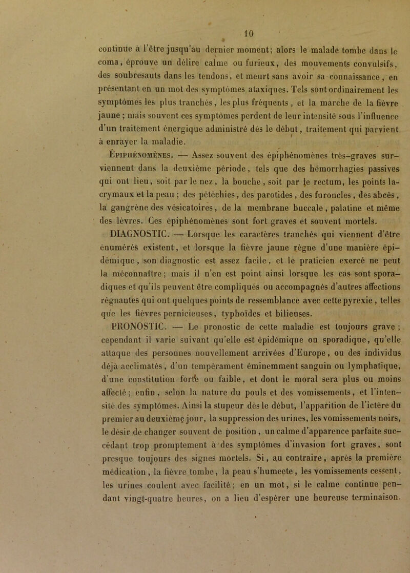 continue à l’être jusqu’au dernier moment; alors le malade tombe dans le coma, éprouve un délire calme ou furieux, des mouvements convulsifs, des soubresauts dans les tendons, et meurt sans avoir sa connaissance, en présentant en un mol des symptômes ataxiques. Tels sont ordinairement les symptômes les plus tranchés , les plus fréquents , et la marche de la fièvre jaune ; mais souvent ces symptômes perdent de leur intensité sous l’influence d’un traitement énergique administré dès le début, traitement qui parvient à enrayer la maladie. Epiphénomènes. — Assez souvent des épiphénomènes très-graves sur- viennent dans la deuxième période, tels que des hémorrhagies passives qui ont lieu, soit par le nez, la bouche, soit par le rectum, les points la- crymaux et la peau ; des pétéchies, des parotides , des furoncles, des abcès , la gangrène des vésicatoires, de la membrane buccale, palatine et même des lèvres. Ces épiphénomènes sont fort graves et souvent mortels. DIAGNOSTIC. — Lorsque les caractères tranchés qui viennent d etre énumérés existent, et lorsque la fièvre jaune règne d’une manière épi- démique, son diagnostic est assez facile, et le praticien exercé ne peut la méconnaître ; mais il n’en est point ainsi lorsque les cas sont spora- diques et qu’ils peuvent être compliqués ou accompagnés d’autres affections régnantes qui ont quelques points de ressemblance avec cette pyrexie , telles que les fièvres pernicieuses, typhoïdes et bilieuses. PRONOSTIC. — Le pronostic de cette maladie est toujours grave ; cependant il varie suivant qu’elle est épidémique ou sporadique, qu’elle attaque des personnes nouvellement arrivées d’Europe, ou des individus déjà acclimatés, d’un tempérament éminemment sanguin ou lymphatique, d’une constitution forth ou faible, et dont le moral sera plus ou moins affecté; enfin, selon la nature du pouls et des vomissements, et l’inten- sité des symptômes. Ainsi la stupeur dès le début, l’apparition de l’ictère du premier au deuxième jour, la suppression des urines, les vomissements noirs, le désir de changer souvent de position , un calme d’apparence parfaite suc- cédant trop promptement à des symptômes d’invasion fort graves, sont presque toujours des signes mortels. Si, au contraire, après la première médication, la fièvre tombe, la peau s’humecte, les vomissements cessent, les urines coulent avec facilité; en un mot, si le calme continue pen- dant vingt-quatre heures, on a lieu d’espérer une heureuse terminaison.