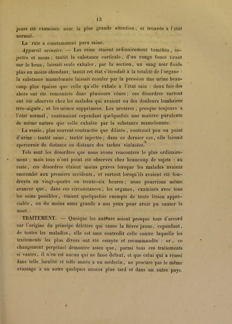 jours été examinée avec la plus grande attention , et trouvée à l’état normal. La rate a constamment paru saine. Appareil urinaire. — Les réins étaient ordinairement tuméfiés , in- jectés et mous; tantôt la substance corticale, d’un rouge foncé tirant sur le brun, laissait seule exhaler, par la section, un sang noir fluide plus ou moins abondant; tantôt cet état s’étendait à la totalité de l’organe : la substance mamelonnée laissait écouler par la pression ùne urine beau- coup plus épaisse que celle qu’elle exhale à l’état sain : deux fois des abcès ont été rencontrés dans plusieurs cônes ; ces désordres surtout ont été observés chez les malades qui avaient eu des douleurs lombaires très-aiguës, et les urines supprimées. Les uretères , presque toujours à l’état normal, contenaient cependant quelquefois une matière purulente de même nature que celle exhalée par la substance mamelonnée. La vessie, plus souvent contractée que dilatée, contenait peu ou point d’urine : tantôt saine, tantôt injectée; dans ce dernier cas, elle laissait apercevoir de distance en distance des taches violacées. Tels sont les désordres que nous avons rencontrés le plus ordinaire- * ment ; mais tous n’ont point été observés chez beaucoup de sujets : au reste , ces désordres étaient moins graves lorsque les malades avaient succombé aux premiers accidents, et surtout lorsqu’ils avaient été fou- droyés en vingt-quatre ou trente-six heures ; nous pourrions même avancer que, dans ces circonstances, les organes, examinés avec tous les soins possibles , étaient quelquefois exempts de toute lésion appré- ciable , ou du moins assez grande à nos yeux pour avoir pu causer la mort. TRAITEMENT. — Quoique les auteurs soient presque tous d'accord sur 1 origine du principe délétère qui cause la fièvre jaune, cependant, de toutes les maladies, elle est sans contredit celle contre laquelle les traitements les plus divers ont été essayés et recommandés : or , ce changement perpétuel démontre assez que, parmi tous ces traitements si vantés, il n en est aucuu qui ne fasse défaut, et que celui qui a réussi dans telle.localité et telle année à un médecin, ne procure pas le même avantage à un autre quelques années plus tard et dans un autre pays. r