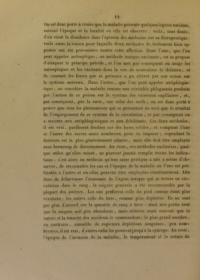On est donc porté à croire que la maladie présente quelques légères variétés, suivant l’époque et la localité où elle est observée : voilà, sans doute, d’où vient la dissidence dans l’opinion des médecins sur sa thérapeutique; voilà aussi la raison pour laquelle deux méthodes de traitement bien op- posées ont été préconisées contre cette affection. Dans l’une, que l’on peut appeler antiseptique , ou méthode tonique excitante , on se propose d’attaquer le principe putride , et l’on met par conséquent en usage les antiseptiques et les excitants dans la vue de neutraliser le 'délétère, et de ranimer les forces que sa présence a pu altérer par son action sur le système nerveux. Dans l’autre , que l’on peut appeler antiphlogis- tique, on considère la maladie comme une véritable phlegmasie produite par l’action de ce poison sur le système des vaisseaux capillaires , et, par conséquent, par la suite, sur celui des nerfs ; on est donc porté à penser que tous les phénomènes qui se présentent ne sont que le résultat de l’engorgement de ce système de la circulation , et par conséquent on a recours aux antiphlogistiques et aux débilitants. Ces deux méthodes, il est vrai, paraissent fondées sur des hases solides, et comptent l’une et l’autre des succès assez nombreux pour en imposer ; cependant la dernière est la plus généralement admise , mais elle doit être employée avec beaucoup de discernement. Au reste, ces méthodes exclusives, quel- que utiles qu’elles soient, ne peuvent jamais remplir toutes les indica- tions : c’est alors au médecin qu’une saine pratique a mis à même d’ob- server, de reconnaître les cas et l’époque de la maladie où l’une est pré- férable à l’autre et où elles peuvent être employées simultanément. Afin doue de débarrasser l’économie de l’agent toxique qui se trouve en cir- culation dans le sang , la saignée générale a été recommandée par la plupart des auteurs. Les uns préfèrent celle du pied comme étant plus révulsive ; les autres celle du bras, comme plus déplétive. Ils ne sont pas plus d’accord sur la quantité de sang à tirer : ainsi une partie veut que la saignée soit peu abondante , mais réitérée aussi souvent que la nature et la ténacité des accidents le commandent; le plus grand nombre , au contraire, conseille de copieuses déplétions sanguines, peu nom- breuses, il est vrai ; d’autres enün les poussentjusqu’à la syncope. Au reste, l’époque de l’invasion de la maladie, le tempérament et la nature du