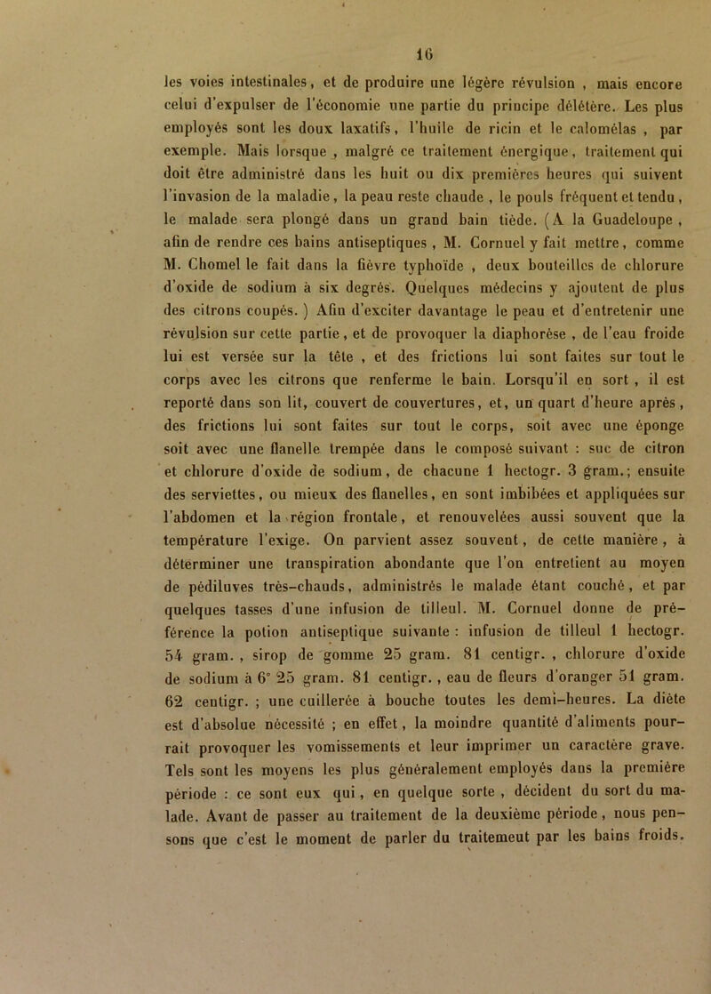 les voies intestinales, et de produire une légère révulsion , mais encore celui d’expulser de l'économie une partie du principe délétère. Les plus employés sont les doux laxatifs, l’huile de ricin et le calomélas , par exemple. Mais lorsque , malgré ce traitement énergique, traitement qui doit être administré dans les huit ou dix premières heures qui suivent l’invasion de la maladie, la peau reste chaude , le pouls fréquent et tendu , le malade sera plongé dans un grand bain tiède. (À la Guadeloupe, afin de rendre ces bains antiseptiques , M. Cornuel y fait mettre, comme M. Chomel le fait dans la fièvre typhoïde , deux bouteilles de chlorure d’oxide de sodium à six degrés. Quelques médecins y ajoutent de plus des citrons coupés. ) Aûu d’exciter davantage le peau et d’entretenir une révulsion sur celte partie, et de provoquer la diaphorèse , de l’eau froide lui est versée sur la tête , et des frictions lui sont faites sur tout le corps avec les citrons que renferme le bain. Lorsqu’il en sort , il est reporté dans son lit, couvert de couvertures, et, un quart d’heure après , des frictions lui sont faites sur tout le corps, soit avec une éponge soit avec une flanelle trempée dans le composé suivant : suc de citron et chlorure d’oxide de sodium, de chacune 1 hectogr. 3 gram.; ensuite des serviettes, ou mieux des flanelles, en sont imbibées et appliquées sur l’abdomen et la région frontale, et renouvelées aussi souvent que la température l’exige. On parvient assez souvent, de cette manière , à déterminer une transpiration abondante que l’on entretient au moyen de pédiluves très-chauds, administrés le malade étant couché, et par quelques tasses d’une infusion de tilleul. M. Cornuel donne de pré- férence la potion antiseptique suivante : infusion de tilleul 1 hectogr. 54 gram. , sirop de gomme 25 gram. 81 centigr. , chlorure d’oxide de sodium à 6° 25 gram. 81 centigr. , eau de fleurs d’oranger 51 gram. 62 centigr. ; une cuillerée à bouche toutes les demi-heures. La diète est d’absolue nécessité ; en effet, la moindre quantité d’aliments pour- rait provoquer les vomissements et leur imprimer un caractère grave. Tels sont les moyens les plus généralement employés dans la première période : ce sont eux qui, en quelque sorte , décident du sort du ma- lade. Avant de passer au traitement de la deuxième période, nous pen- sons que c’est le moment de parler du traitemeut par les bains froids.