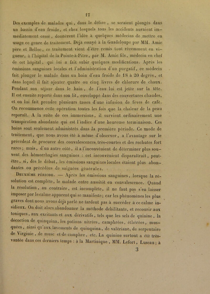 Des exemples Je malades qui, dans le délire , se seraient plongés dans un bassin d’eau froide, cl chez lesquels tous les accidents auraient im- médiatement cessé , donnèrent l’idée à quelques médecins de mettre eu usage ce genre de Iraitemeut. Déjà essayé à la Guadeloupe par MM. Amie père et llelloc, ce traitement vient d’être remis tout récemment en vi- gueur, à l’hôpital de la Pointe-à-Pitre, par M. Amie fils, médecin en chef de cet hôpital , qui lui a fait subir quelques modifications. Après les émissions sanguines locales et l’administration d’un purgatif, ce médecin fait plonger le malade dans un bain d’eau froide de 18 à 20 degrés, et dans lequel il fait ajouter quatre ou cinq livres de chlorure de chaux. Pendant son séjour dans le bain , de l’eau lui est jetée sur la tête. 11 est ensuite reporté dans son lit, enveloppé dans des couvertures chaudes, et on lui fait prendre plusieurs tasses d'uue infusion de fèves de café. On recommence cette opération toutes les fois que la chaleur de la peau reparaît. A la suite de ces immersions, il survient ordinairement une transpiration abondante qui est 1 indice d’une heureuse terminaison. Ces bains sont seulement administrés dans ia première période. Ce mode de traitement, que nous avons été à même d’observer, a l’avantage sur le précédent de procurer des convalescences.très-courtes et des rechutes fort rares ; mais , d un autre côté, il a l’inconvénient de déterminer plus sou- vent des hémorrhagies sanguines : cet inconvénient disparaîtrait, peut- être, si, dès le début, les émissions sanguines locales étaient plus abon- dantes ou précédées de saignées générales. • Deuxième période. — Après les émissions sanguines, lorsque la ré- solution est complète, le malade entre aussitôt en convalescence. Quand la résolution, au contraire, est incomplète, il ne faut pas s’eu laisser imposer par le calme apparent qui se manifeste ; car les phénomènes les plus graves dont nous avons déjà parlé ne tardent pas à succéder à ce calme in- sidieux. On doit alors abandonner la méthode débilitante, et recourir aux toniques, aux excitants et aux dérivatils , tels que les sels de quinine, la décoction de quinquina, les potions nitrées, camphrées, éthérées, mus- quées, ainsi qu aux lavements de quinquina, de valériane, de serpentaire de Virgiuie , de musc et de camphre, etc. La quinine surtout a été très- vantée dans ces derniers temps : à la Martinique , MM. Leforl, Luseau ; à 3