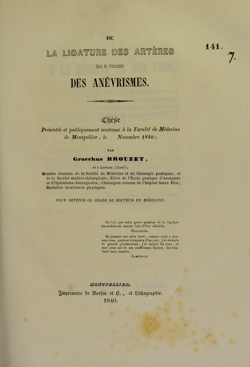 DE ta a=D©Æ\iry[iii ©ni aiairl® daDs le traiteneDt DES ANÉVRISMES. 141. Cljcîic Préieniée et publiquement soutenue à la Faculté de Méd^eine de Montpellier, le Novembre 1840; PAR Gracclms BROUZET , né a Larbonx (^Gard); llcmbru titulaire de la Société de Médecine et de Chirurgie pratiques, et de la Société médico-chirurgicale ; Élève de l’École pratique d’Anatomie et d’Opérations chirurgicales ; Chirurgien externe de l’hôpital Saint- Éloi ; Bachelier ès-sciences physiques. poen oermin le grade de docteur Ey uÉDECiyE. On voU que cette grave qoeilion de la ligature des artères est eacore loin d'être éclairée, Maigaionb. Ed passant sur cette terre , comme nous y pas- sons tous, pauvres voyageurs d'un jour, j'ai euteudu de grands geenissemens, j'ai ouvert les yeux, et mes yeux ont vu des souffrances inonïcs, des dou- leurs saus nombre. L.kMCNNAlS. imprimerie bc 53oc^m et (§•., et £it(;ographic. 1840.