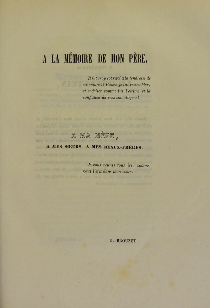 A LA MÉMOIRE DE MON PÈRE. Jl fut trop tôt ram à la tendresse de ses en fans ! ! Puissé-je lui ressembler, et mériter comme lui l’estime et la confiance de mes concitoyens ! A MES SŒURS, A MES BEAUX-FRÈRES. Je vous réunis tous ici, comme vous l’êtes dans mon cœur.