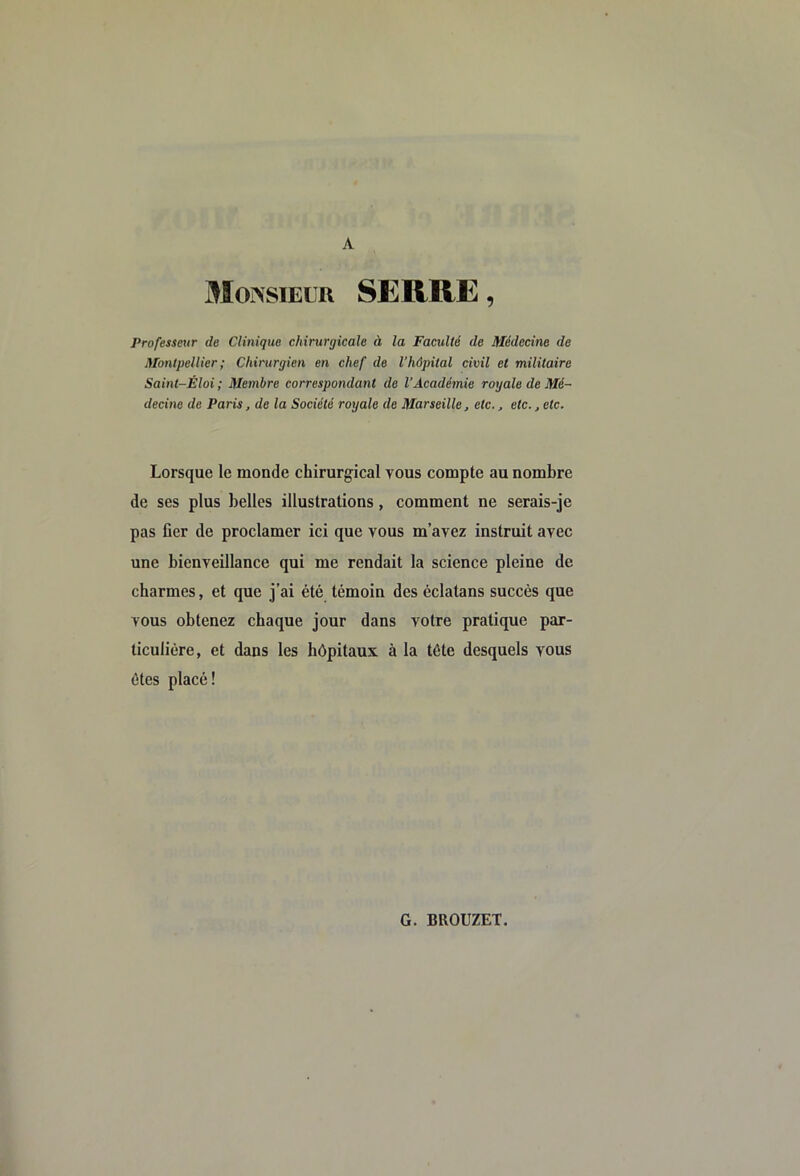 A MOiVsiELR SERRE, Professeur de Clinique chirurgicale à la Faculté de Médecine de Montpellier ; Chirurgien en chef de l’hôpital civil et militaire Saint-Eloi ; Membre correspondant de l’Académie royale de Mé- decine de Paris, de la Société royale de Marseille, etc., etc., etc. Lorsque le monde chirurgical vous compte au nombre de ses plus belles illustrations, comment ne serais-je pas fier de proclamer ici que vous m’avez instruit avec une bienveillance qui me rendait la science pleine de charmes, et que j’ai été témoin des éclatans succès que vous obtenez chaque jour dans votre pratique par- ticulière, et dans les hôpitaux à la tête desquels vous ôtes placé!