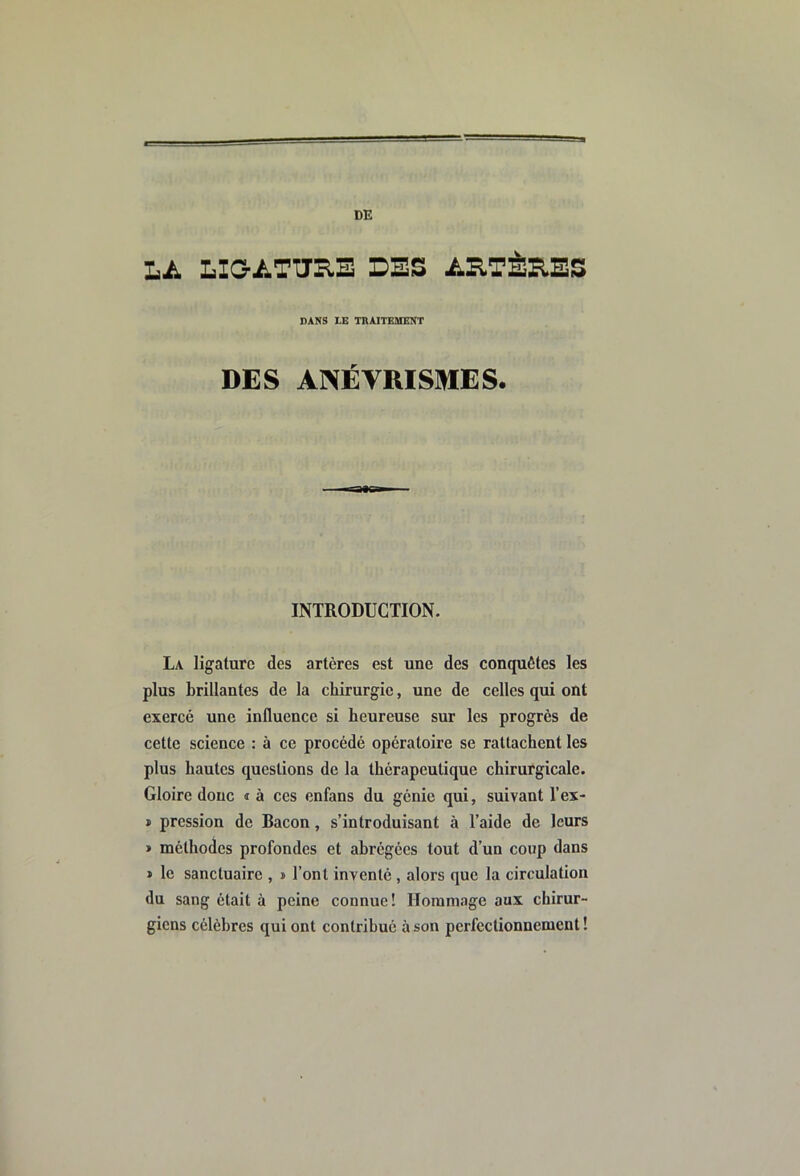 Lii LIOATURE DES ARTÈRES DANS LE TRAITEMENT DES ANÉVRISMES. INTRODUCTION. La ligature des artères est une des conquêtes les plus brillantes de la chirurgie, une de celles qui ont exercé une influence si heureuse sur les progrès de cette science : à ce procédé opératoire se rattachent les plus hautes questions de la thérapeutique chirurgicale. Gloire donc i à ces enfans du génie qui, suivant l’ex- » pression de Bacon, s’introduisant à l’aide de leurs » méthodes profondes et abrégées tout d’un coup dans » le sanctuaire , » l’ont inventé , alors que la circulation du sang était à peine connue! Horam.ige aux chirur- giens célèbres qui ont contribué à son perfectionnement!