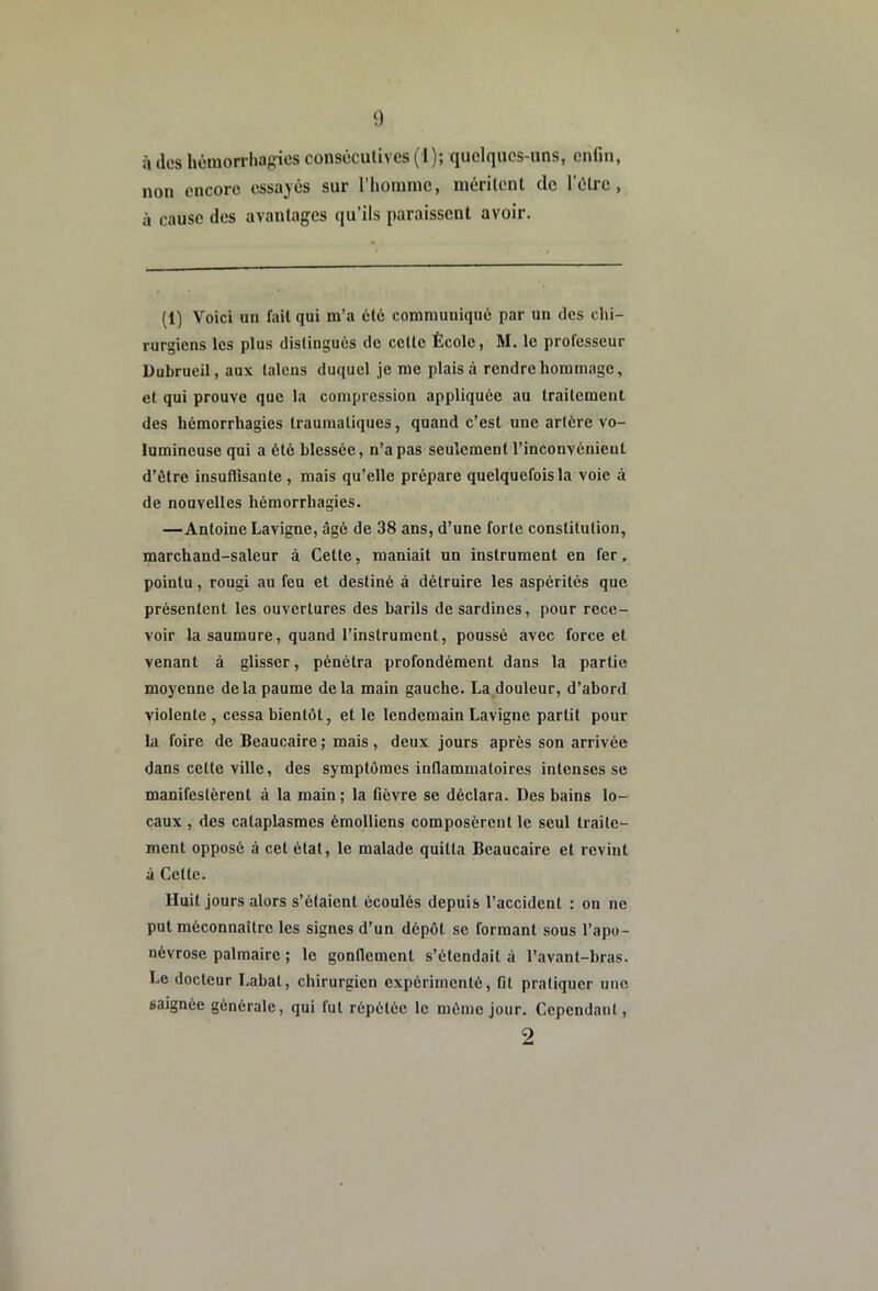 à des hémorrhagies consécutives ( 1 ); quelques-uns, enfin, non encore essayés sur l’homme, méritent de l’étre , à cause des avantages qu’ils paraissent avoir. (1) Voici un fait qui m’a été communiqué par un des chi- rurgiens les plus distingués de cette École, M. le professeur Dubrueil, aux taleus duquel je me plais à rendre hommage, et qui prouve que la compression appliquée au traitement des hémorrhagies traumatiques, quand c’est une artère vo- lumineuse qui a été blessée, n’a pas seulement l’inconvénient d’ôtre insuflisante , mais qu’elle prépare quelquefois la voie à de nouvelles hémorrhagies. —Antoine Lavigne, âgé de 38 ans, d’une forte constitution, marchand-saleur à Cette, maniait un instrument en fer, pointu, rougi au feu et destiné à détruire les aspérités que présentent les ouvertures des barils de sardines, pour rece- voir la saumure, quand l’instrument, poussé avec force et venant à glisser, pénétra profondément dans la partie moyenne de la paume delà main gauche. La douleur, d’abord violente , cessa bientôt, et le lendemain Lavigne partit pour la foire de Beaucaire ; mais, deux jours après son arrivée dans cette ville, des symptômes inflammatoires intenses se manifestèrent à la main ; la fièvre se déclara. Des bains lo- caux , des cataplasmes émolliens composèrent le seul traite- ment opposé à cet état, le malade quitta Beaucaire et revint à Cette. Huit jours alors s’étaient écoulés depuis l’accident : on ne put méconnaître les signes d’un dépôt se formant sous l’apo- névrose palmaire ; le gonflement s’étendait à l’avant-bras. Le docteur Labal, chirurgien expérimenté, fit pratiquer une saignée générale, qui fut répétée le môme jour. Cependant, 2