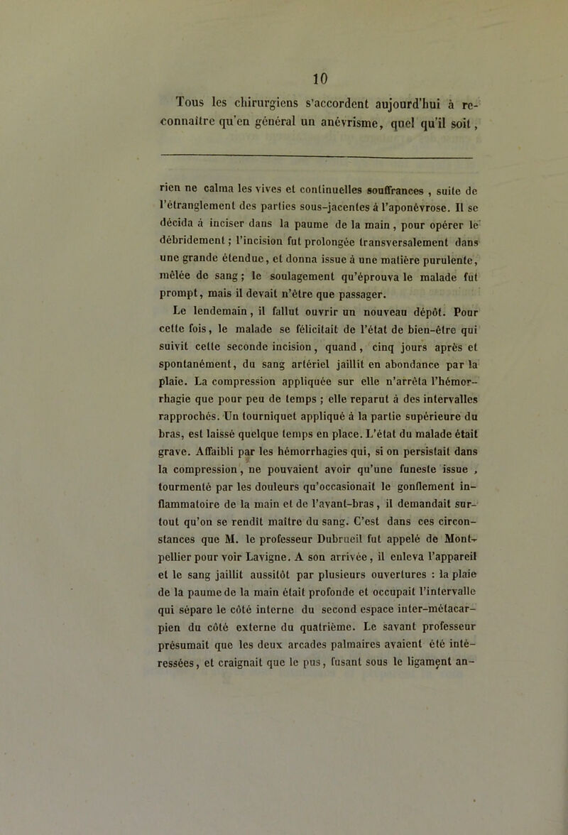 Tous les chirurgiens s’accordent aujourd’hui à re- connaître qu’en général un anévrisme, quel qu’il soit, rien ne calma les vives et continuelles souffrances , suite de l’étranglement des parties sous-jacentes à l’aponévrose. Il se décida à inciser dans la paume de la main, pour opérer lé' débridement ; l’incision fut prolongée transversalement dans une grande étendue, et donna issue à une matière purulente, mêlée de sang ; le soulagement qu’éprouva le malade fut prompt, mais il devait n’être que passager. Le lendemain, il fallut ouvrir un nouveau dépôt. Pour cette fois, le malade se félicitait de l’état de bien-être qui suivit cette seconde incision, quand, cinq jours après et spontanément, du sang artériel jaillit en abondance parla plaie. La compression appliquée sur elle n’arrêta l’hémor- rhagie que pour peu de temps ; elle reparut à des intervalles rapprochés. Un tourniquet appliqué à la partie supérieure du bras, est laissé quelque temps en place. L’état du malade était grave. Affaibli par les hémorrhagies qui, si on persistait dans la compression, ne pouvaient avoir qu’une funeste issue , tourmenté par les douleurs qu’occasionait le gonflement in- flammatoire de la main et de l’avant-bras, il demandait sur- tout qu’on se rendît maître du sang. C’est dans ces circon- stances que M. le professeur Dubrueil fut appelé de Mont-r pellier pour voir Lavigne. A son arrivée, il enleva l’appareil et le sang jaillit aussitôt par plusieurs ouvertures ; la plaie de la paume de la main était profonde et occupait l’intervalle qui sépare le côté interne du second espace inter-métacar- pien du côté externe du quatrième. Le savant professeur présumait que les deux arcades palmaires avaient été inté- ressées, et craignait que le pus, fusant sous le ligament an-
