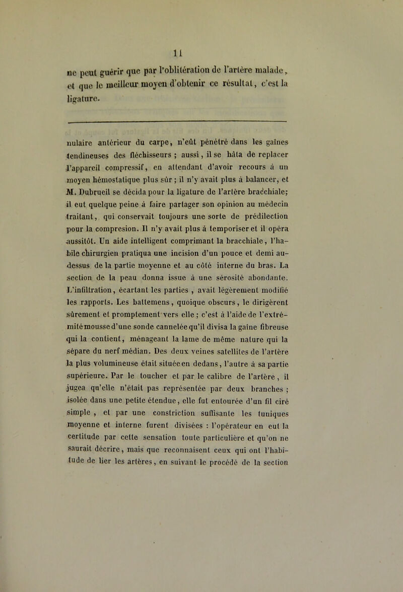 ue peut guérir que par l’oblitération de rartèrc malade, ot que le meilleur moyen d’obtenir ce résultat, c’est la ligature. nulairc antérieur du carpe, n’eût pénétré dans les gaines tendineuses des tlécUisseurs ; aussi, il se Mta de replacer l’appareil conjpressif, en attendant d’avoir recours à un moyen hémostatique plus sûr ; il n’y avait plus à balancer, et M. Dubrueil se décida pour la ligature de l’artère bradchiale; il eut quelque peine à faire partager son opinion au médecin traitant, qui conservait toujours une sorte de prédilection pour la compresion. Il n’y avait plus à temporiser et il opéra aussitôt. Un aide intelligent comprimant la bracchialc, l’ha- bile chirurgien pratiqua une incision d’un pouce et demi au- dessus de la partie moyenne et au côté interne du bras. La section de la peau donna issue à une sérosité abondante. L’intiltration, écartant les parties , avait légèrement modifié les rapports. Les battemens, quoique obscurs, le dirigèrent sûrement et promptement vers elle ; c’est à l’aide de l’extré- mité mousse d’une sonde cannelée qu’il divisa la gaine fibreuse qui la contient, ménageant la lame de même nature qui la sépare du nerf médian. Des deux veines satellites de l’artère la plus volumineuse était située en dedans, l’autre à sa partie supérieure. Par le toucher et par le calibre de l’artère, il jugea qu’elle n’était pas représentée par deux branches ; isolée dans une petite étendue, elle fut entourée d’un fil ciré simple , et par une constriction sulTisante les tuniques moyenne et interne furent divisées ; l’opérateur en eut la certitude par cette sensation toute particulière et qu’on ne saurait décrire, mais que reconiiaisent ceux qui ont l’habi- tude de lier les artères, en suivant le procédé de la section