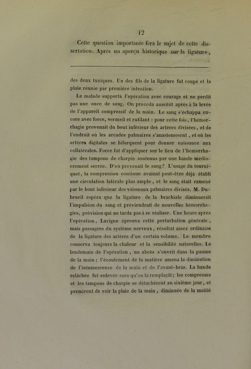Celle question imporlaiile fera le sujet de celle dis- sertation. Après un aperçu historique sur la ligature, des deux tuniques. Un des fils de la ligature fut coupé et la plaie réunie par première intenlion. Le malade supporta l’opération avec courage et ne perdit pas une once de sang. On procéda aussitôt après à la levée de l’appareil compressif de la main. Le sang s’échappa en- core avec force, vermeil et rutilant : pour cette fois, l’hémor- rhagie provenait du bout inférieur des artères divisées, et de l’endroit où les arcades palmaires s’anastomosent, et où les artères digitales se bifurquent pour donner naissance aux collatérales. Force fut d’appliquer sur le lieu de l’hémorrha- gie des tampons de charpie soutenus par une bande médio- crement serrée. D’où provenait le sang? L’usage du tourni- quet, la compression continue avaient peut-être déjà établi une circulation latérale plus ample , et le sang était ramené par le bout inférieur des vaisseaux palmaires divisés. M. Du- brueil espéra que la ligature de la brachiale diminuerait l’impulsion du sang et préviendrait de nouvelles hémorrha- gies, prévision qui ne tarda pas à se réaliser. Une heure après l’opération, Lavigne éprouva cette perturbation générale , mais passagère du système nerveux, résultat assez ordinaire de la ligature des artères d’un certain volume. Le membre conserva toujours la chaleur et la sensibilité naturelles. Le lendemain de l’opération , un abcès s’ouvrit dans la paume de la main ; l’écoulement de la matière amena la diminution de l’intumescence de la main et de l’avant-bras. La bande relâchée fut enlevée sans qu’on la remplaçât; les compresses et les tampons de charpie se détachèrent au sixième jour, et permirent de voir la plaie de la main , diminuée de la moitié
