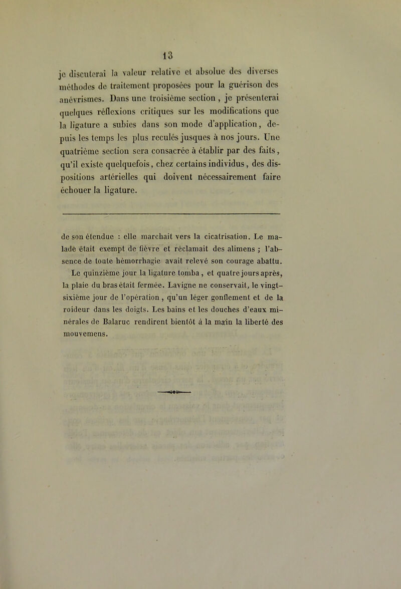 je discuterai la valeur relative et absolue dos diverses luêthodes do traitement proposées pour la guérison des anévrismes. Dans une troisième section , je présenterai quelques réflexions critiques sur les modifications que la ligature a subies dans son mode d’application, de- puis les temps les plus reculés jusques à nos jours. Une quatrième section sera consacrée à établir par des faits, qu’il existe quelquefois, chez certains individus, des dis- positions artérielles qui doivent nécessairement faire échouer la ligature. de son étendue : elle marchait vers la cicatrisation. Le ma- ladè était exempt de fièvre et réclamait des alimens ; l’ab- sence de tonte hémorrhagie avait relevé son courage abattu. Le quinzième jour la ligature tomba, et quatre jours après, la plaie du bras était fermée. Lavigne ne conservait, le vingt- sixième jour de l’opération , qu’un léger gonflement et de la roideur dans les doigts. Les bains et les douches d’eaux mi- nérales de Balaruc rendirent bientôt à la main la liberté des mouvemens.