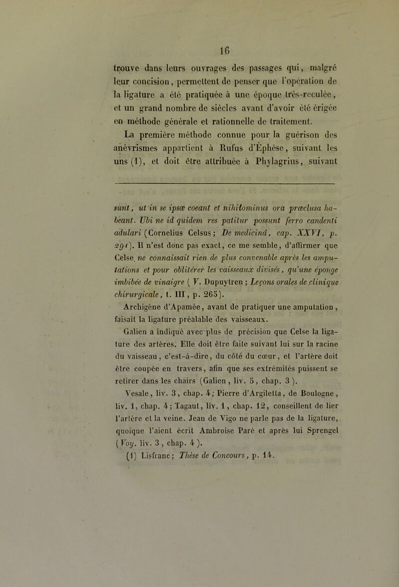 trouve dans leurs ouvrages des passages qui, malgré leur concision, permettent de penser que l’opération de la ligature a été pratiquée à une époque Irés-rcculée, et un grand nombre de siècles avant d’avoir été érigée en méthode générale et rationnelle de traitement. La première méthode connue pour la guérison des anévrismes appartient à Rufus d’Ephèse, suivant les uns (1), et doit être attribuée à Phjlagrius, suivant sunt, ut in se ipsœ coeant et niliHominus ora prœclusa lia- béant. Ubi ne id quidem res patitur possunt ferro candenli adw^ari (Cornélius Celsus; Demcdicinâ, cap. XXfl, p. 3Q4). 11 n’est donc pas exact, ce me semble, d’afiirmer que Celse, ne connaissait rien de plus convenable après les ampu- tations et pour oblitérer les vaisseaux divisés, qu’une éponge imbibée de vinaigre ( F. Dupuytren ; Leçons orales de clinique chirurgicale, t. III, p. 265). Archigène d’Apamée, avant de pratiquer une amputation , faisait la ligature préalable des vaisseaux. Galien a indiqué avec plus de précision que Celse la liga- ture des artères. Elle doit être faite suivant lui sur la racine du vaisseau, c’est-à-dire, du côté du cœur, et l’artère doit être coupée en travers, afin que ses extrémités puissent se retirer dans les chairs (Galien , liv. 5, chap. 3 ). Vesale, liv. 3, chap. 4; Pierre d’Argiletta, de Boulogne, liv. 1, chap. 4; Tagaut, liv. 1, chap. 12, conseillent de lier l’artère et la veine. Jean de Vigo ne parle pas de la ligature, quoique l’aient écrit Amhroise Paré et après lui Sprengel ( Yoy. liv. 3 , chap. 4 )• (1) Lisfranc; Thèse de Concours, p. 14.