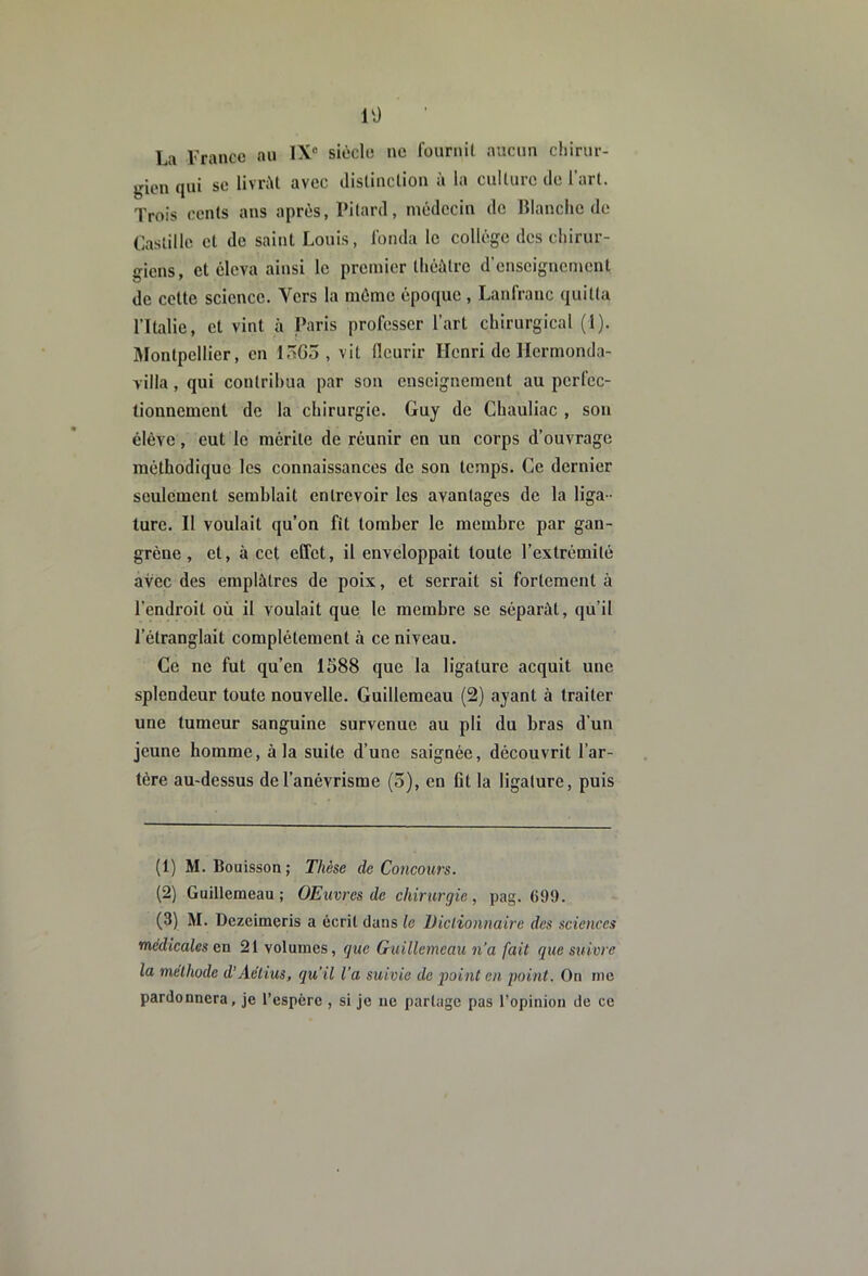 10 La Franco au IX® siècle ne fournit aucun chirur- gien qui SC livnU avec distinction à la culture de l’art. Trois cents ans après, Pitard, médecin de Blanche de Laslille et de saint Louis, fonda le collège des chirur- giens, et éleva ainsi le premier théâtre d’enseignement de cette science. Vers la même époque , Lanfraiic quitta l’Italie, et vint à Paris professer l’art chirurgical (1). Montpellier, en 15G5 , vit fleurir Henri de Hcrmond;)- villa, qui contribua par sou enseignement au perfec- tionnement de la chirurgie. Guy de Chauliac , son élève, eut le mérite de réunir en un corps d’ouvrage méthodique les connaissances de son temps. Ce dernier seulement semblait entrevoir les avantages de la liga- ture. Il voulait qu’on fit tomber le membre par gan- grène, et, à cet effet, il enveloppait toute l’extrémité avec des emplâtres de poix, et serrait si fortement à l’endroit où il voulait que le membre se séparât, qu’il l’étranglait complètement à ce niveau. Ce ne fut qu’en 1588 que la ligature acquit une splendeur toute nouvelle. Guillemeau (2) ayant à traiter une tumeur sanguine survenue au pli du bras d’un jeune homme, à la suite d’une saignée, découvrit l’ar- tére au-dessus de l’anévrisme (5), en Ot la ligature, puis (1) M. Bouisson; Thèse de Concours. (2) Guillemeau; OEuvres de chirurgie, pag. 699. (3) M. Dezeimeris a écrit dans le üiclionnaire des sciences médicales en 21 volumes, gue Guillemeau n’a fait que suivre la méthode d’Aéiius, qu'il l’a suivie de point en point. On nie pardonnera, je l’espère , si je ne partage pas l’opinion de ce