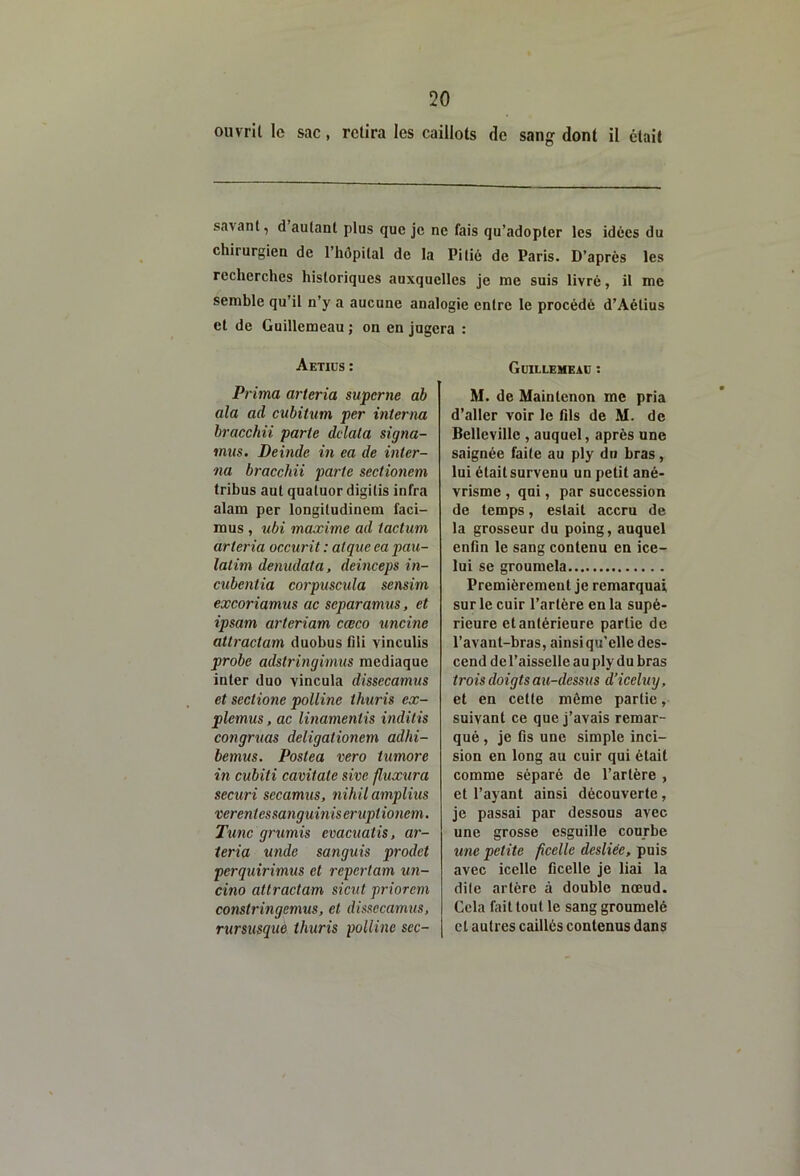 ouvrit le sac, relira les caillots de sang dont il était savant, d autant plus que je ne fais qu’adopter les idées du chirurgien de l’hépital de la Pitié de Paris. D’après les recherches historiques auxquelles je me suis livré, il me semble qu’il n’y a aucune analogie entre le procédé d’Aétius et de Guillemeau ; on en jugera : Aetiüs : Guilleheac : Prima arteria supcrne ah ala ad cubitum per interna bracchii parte ddata signa- mus. Deinde in ea de inter- na bracchii parte sectionem tribus aul quatuor digitis infra alam per longitudinem faci- mus , ubi maxime ad tactum arteria occurit : atque ea pau- latim dénudât a, deinceps in- cubentia corpuscula sensim excoriamus ac separamus, et ipsam arteriam cœco uncine attractam duobus fili vinculis probe adstringimus mediaque inter duo vincula dissecamus et sectione polline thuris ex- plemus, ac linamentis inditis congruas deligationem adhi- bemus. Postea vero timoré in cubiti cavîtate sive fluxura securi secamus, nihil amplius verentessanguiniseruptionem. Tune grumis evacuatis, ar- teria unde sanguis prodet perquirimus et repertam un- cino attractam siciit priorem constringemus, et disaecamus, rursusque thuris polline sec- M. de Maintenon me pria d’aller voir le fils de M. de Belleville , auquel, après une saignée faite au ply du bras, lui était survenu un petit ané- vrisme , qui, par succession de temps, estait accru de la grosseur du poing, auquel enfin le sang contenu en ice- lui se groumela Premièrement je remarquai sur le cuir l’artère en la supé- rieure et antérieure partie de l’avant-bras, ainsi qu’elle des- cend de l’aisselle au ply du bras trois doigts au-dessus d’iceluy, et en cette même partie, suivant ce que j’avais remar- qué , je fis une simple inci- sion en long au cuir qui était comme séparé de l’artère , et l’ayant ainsi découverte, je passai par dessous avec une grosse esguille courbe une petite ficelle desliée, pois avec icelle ficelle je liai la dite artère à double nœud. Cela fait tout le sang groumelé cl autres caillés contenus dans