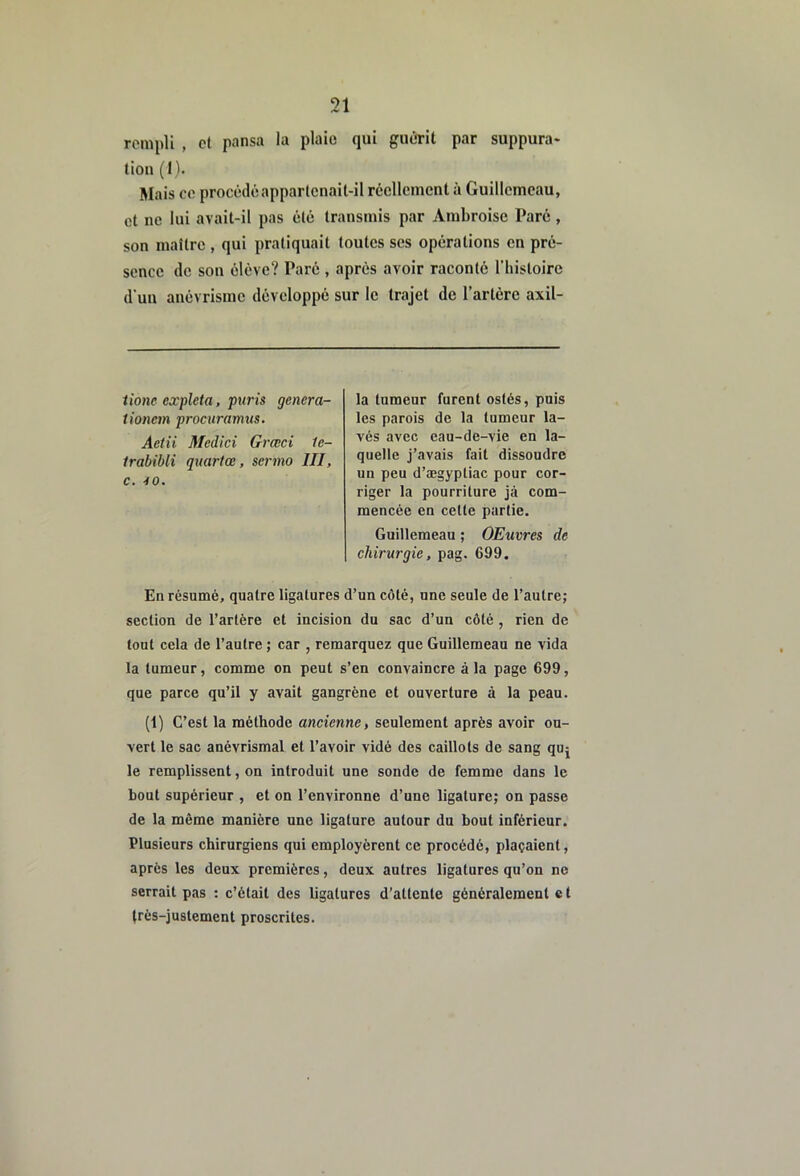 rempli , et pansa la plaie qui guérit par suppura- tion (I). Mais ce procédé appartenait-il réellement à Guillcmcau, et ne lui avait-il pas été transmis par Ambroise Paré, son maître , qui pratiquait toutes ses opérations en pré- sence de sou élève? Parc , après avoir raconté riiistoire d’uu anévrisme développé sur le trajet de l’artérc axil- iione expleta, puris genera- tionem procuramus. Aetii Medici Grœci 1e- Irabibli quartœ, sermo III, C. 10. la tumeur furent ostés, puis les parois de la tumeur la- vés avec eau-de-vie en la- quelle j’avais fait dissoudre un peu d’ægyptiac pour cor- riger la pourriture jâ com- mencée en cette partie. Guillemeau ; OEuvres de chirurgie, pag. 699. En résumé, quatre ligatures d’un côté, une seule de l’autre; section de l’artère et incision du sac d’un côté , rien de tout cela de l’autre ; car , remarquez que Guillemeau ne vida la tumeur, comme on peut s’en convaincre à la page 699, que parce qu’il y avait gangrène et ouverture à la peau. (1) C’est la méthode ancienne, seulement après avoir ou- vert le sac anévrismal et l’avoir vidé des caillots de sang quj le remplissent, on introduit une sonde de femme dans le bout supérieur , et on l’environne d’une ligature; on passe de la môme manière une ligature autour du bout inférieur. Plusieurs chirurgiens qui employèrent ce procédé, plaçaient, après les deux premières, deux autres ligatures qu’on no serrait pas : c’était des ligatures d’attente généralement c t très-justement proscrites.