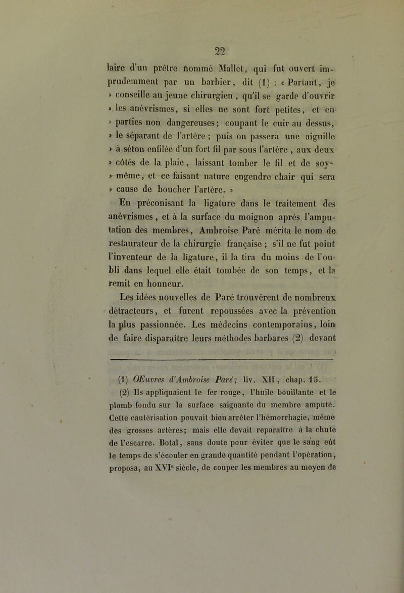 2’2 laire d’un prdlre noimnc Mallet, qui fut ouvert im- prudemment par un barbier, dit (1) : «Partant, je » conseille au jeune chirurgien , qu’il se garde d’ouvrir » les anévrismes, si elles ne sont fort petites, et en » parties non dangereuses; coupant le cuir au dessus, » le séparant de l’artère ; puis on passera une aiguille » à séton cnfdce d’un fort fd par sous l’artère , aux deux * côtés de la plaie, laissant tomber le fd et de soy^ » môme, et ce faisant nature engendre chair qui sera » cause de boucher l’artère. » En préconisant la ligature dans le traitement des anévrismes, et à la surface du moignon après l’ampu- tation des membres, Ambroise Paré mérita le nom de restaurateur de la chirurgie française ; s’il ne fut point l’inventeur de la ligature, il la tira du moins de l’ou- bli dans lequel elle était tombée de son temps, et la remit en honneur. Les idées nouvelles de Paré trouvèrent de nombreux détracteurs, et furent repoussées avec la prévention la plus passionnée. Les médecins contemporains, loin de faire disparaître leurs méthodes barbares (2) devant (1) OEuvres d’Ambroise Parc; liv. XII, chap. 15. (2) Ils appliquaient le fer rouge, l’huile bouillante et le plomb fondu sur la surface saignante du membre amputé. Cotte cautérisation pouvait bien arrêter l’hémorrhagie, môme des grosses artères; mais elle devait reparaître à la chute de l’escarre. Botal, sans doute pour éviter que le sang eût le temps de s’écouler en grande quantité pendant l’opération, proposa, au XVP siècle, de couper les membres au moyen de
