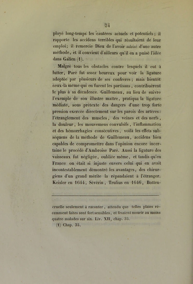 'U ployé long-lemps les cautères actuels et potentiels ; il rapporte les accidens terribles qui résultaient de leur emploi; il remercie Dieu de l’avoir advisé d’une autre méthode, et il convient d’ailleurs qu’il en a puisé l’idée dans Galien (1). * Malgré tous les obstacles contre lesquels il eut à lutter, Paré fut assez heureux pour voir la ligature adoptée- par plusieurs de ses confrères ; mais bientôt ceux-là môme qui en furent les partisans , contribuèrent le plus à sa décadence. Guillcmeau, au lieu de suivre l’exemplé de son illustre maître, pratiqua la ligature médiate, sous prétexte des dangers d’une trop forte pression exercée directement sur les parois des artères: l’étranglement des muscles , des veines et des nerfs, la douleur , les mouvemens convulsifs , l’inflammation et des hémorrhagies consécutives , voilà les effets sub- séquens de la méthode de Guillemeau, accidens bien capables de compromettre dans l’opinion encore incer- taine le procédé d’Ambroise Paré. Aussi la ligature des vaisseaux fut négligée, oubliée même, et tandis qu’en France on était si injuste envers celui qui en avait incontestablement démontré les avantages, des chirur- giens d’un grand mérite la répandaient à l’étranger. Keisler en 1644, Sévérin, Trulius en 1646, Botten- cruelle seulement à raconter , attendu que telles plaies ré- cemment faites sont fort sensibles, et fesaient mourir au moins quatre malades sur six. Liv. XII, chap. 35. (1) Chap. 35.