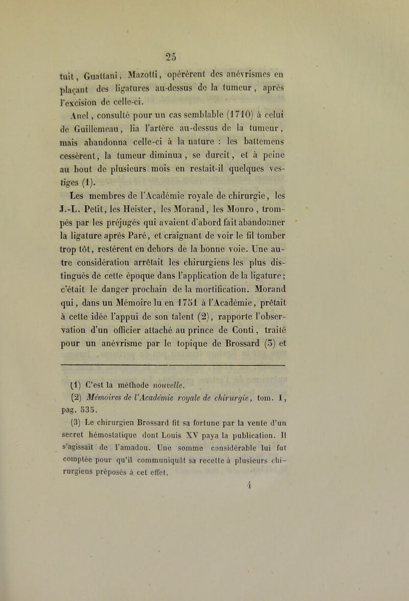 tuit, GuaUanl, 3Iazoüi, opérèrent des anévrismes en plaçant des ligatures au-dessus de la tumeur, après l’excision de celle-ci. And , consulté pour un cas semblable (1710) à celui de Guillcmeau, lia rarlérc au-dessus de la tumeur, mais abandonna celle-ci à la nature : les battemens cessèrent, la tumeur diminua, se durcit, et à peine au bout de plusieurs mois en restait-il quelques ves- tiges (1). Les membres de l’Académie royale de chirurgie, les .T.-L. Petit, les Ileister, les Morand, les Monro , trom- pés par les préjugés qui avaient d’abord fait abandonner la ligature après Paré, et craignant de voir le 01 tomber trop tôt, restèrent en dehors de la bonne voie. Une au- tre considération arrêtait les chirurgiens les plus dis- tingués de cette époque dans l’application de la ligature ; c’était le danger prochain de la mortiOcation. Morand qui, dans un Mémoire lu en 17ol à l’Académie, prêtait à cette idée l’appui de son talent (2), rapporte l’ohser- vation d’un ollicier attaché au prince de Conti, traité pour un anévrisme par le topique de Brossard (3) et tl) C’est la méthode nouvelle. (2) Mémoires de l’Académie royale de chirurgie, tom. 1, pag. 535. (3) Le chirurgien Brossard fit sa fortune par la vente d’un secret hémostatique dont Louis XV paya la publication. 11 s’agissait de l’amadou. Une somme considérable lui fut comptée pour qu’il communiquât sa recette à plusieurs chi- rurgiens préposés à cet effet. 4