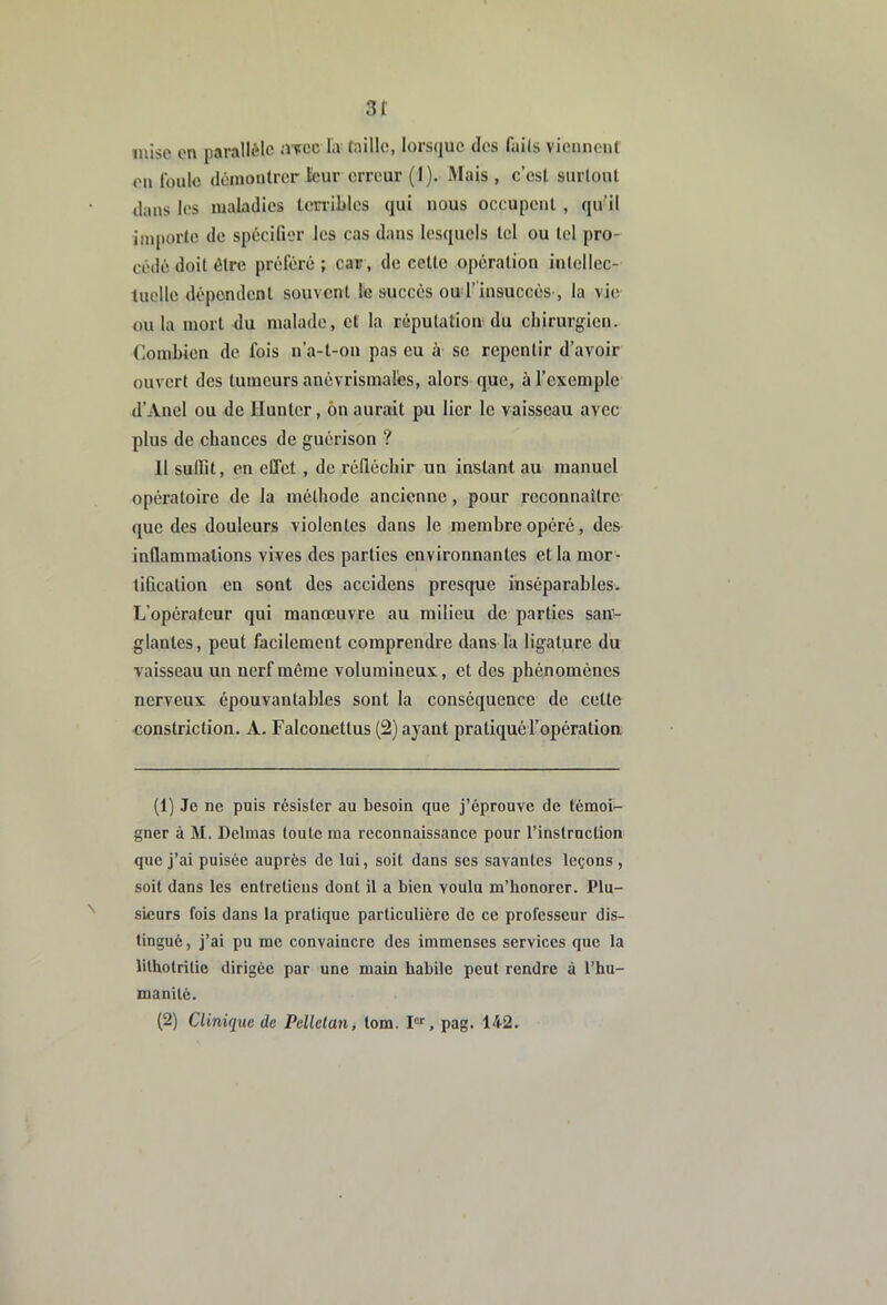 3t mise on parallèle aitcc liv taille, lorsque des faits vicmient on foule dênioulrcr leur erreur (I). IMais , c’est surtout dans les maladies lerriLles qui nous occupent , qu’il importe de spécifier les cas dans lesquels tel ou toi pro- cédé doit être préféré ; car , de cette opération intellec- tuelle dépendent souvent le succès ou r insuccès , la vie ou la mort du malade, et la réputation du chirurgien. Combien de fois n’a-t-on pas eu à se repentir d’avoir ouvert des tumeurs anévrismalés, alors que, à l’exemple d’Anel ou de Hunter, ôn aurait pu lier le vaisseau avec plus de chances de guérison ? Il suffit, en effet , de réfléchir un instant au manuel opératoire de la méthode ancienne, pour reconnaître que des douleurs violentes dans le membre opéré, des inflammations vives des parties environnantes et la mor- tification en sont des accidens presque inséparables. L’opérateur qui manœuvre au milieu de parties san- glantes, peut facilement comprendre dans la ligature du vaisseau un nerf même volumineux, et des phénomènes nerveux épouvantables sont la conséquence de cette constriction. A. Falconettus (2) ayant pratiqué l’opération (1) Je ne puis résister au besoin que j’éprouve de témoi- gner à M. Delmas toute ma reconnaissance pour l’instruction que j’ai puisée auprès de lui, soit dans ses savantes leçons , soit dans les entretiens dont il a bien voulu m’honorer. Plu- sieurs fois dans la pratique particulière de ce professeur dis- tingué, j’ai pu me convaincre des immenses services que la lilholrilie dirigée par une main habile peut rendre à l’hu- manité. (2) Clinique de Pellelan, tom. I, pag. 142.