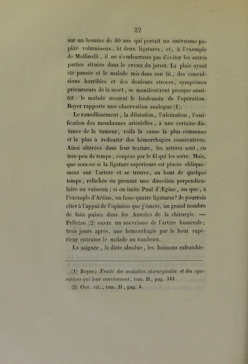 sur un hoinnie de 40 ans qui portait un anévrisme po- plité volumineux, fit deux ligatures, et, à l’exemple de 3IollineIli, il ne s’embarrassa pas d’éviter les autres parties situées dans le creux du jarret. La plaie ayant été pansée et le malade mis dans son lit, des convul- sions horribles et des douleurs atroces, symptômes précurseurs delà mort, se manifestèrent presque aussi- tôt : le malade mourut le lendemain de l’opération. Boyer rapporte une observation analogue (1). Le ramollissement, la dilatation, l’ulcération , l’ossi- fication des membranes artérielles , à une certaine dis- tance de la tumeur, voilà la cause la plus commune et la plus à redouter des hémorrhagies consécutives. Ainsi altérées dans leur texture, les artères sont, en très-peu de temps , coupées par le fil qui les serre. Mais, que sera-ce si la ligature supérieure est placée oblique- ment sur l’artère et se trouve, au bout de quelque temps , relâchée en prenant une direction perpendicu- laire au vaisseau ; si on imite Paul d’Ægine, ou que , à l'exemple d’Aétius, on fasse quatre ligatures? Je pourrais citera l’appui de l’opinion que j’émets, un grand nombre de faits puisés dans les Annales de la chirurgie. — Pelletan (2) ouvre un anévrisme de l’artère humérale; trois jours après, une hémorrhagie par le bout supé- rieur entraîne le malade au tombeau. . La saignée , la diète absolue , les boissons rafraîchis- f ; ^ .(1) Boyer; Traité des maladies chirurgicales et des opé- rations qui leur conviennent, lom. II, pag. 341. (2) Ouv. cil., tom. II, pag. 4.