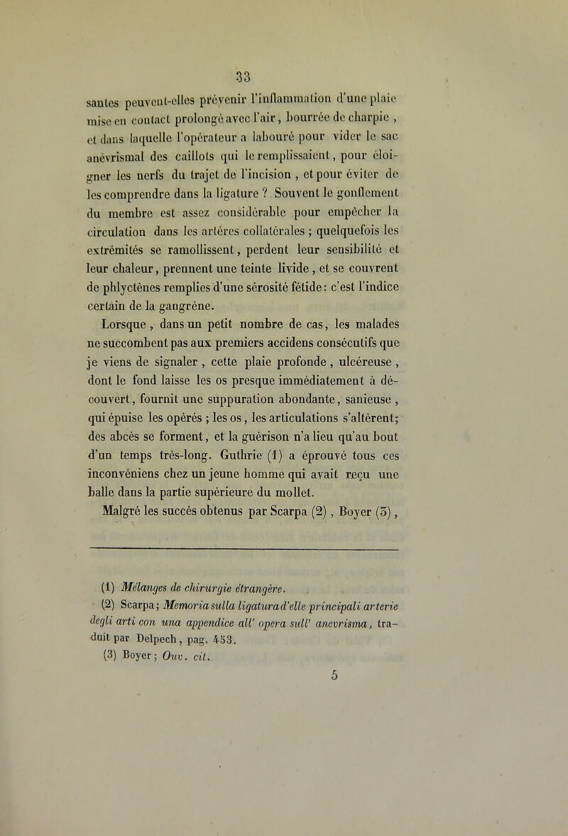 saules pouveiit-elles prévenir rinflammalion d’une plaie, mise en conlact prolongé avec l'air, bourrée de charpie , et dans laquelle l'opérateur a labouré pour vider le sac anévrismal des caillots qui le remplissaient, pour éloi- gner les nerfs du trajet de l’incision , et pour éviter de les comprendre dans la ligature ? Souvent le gonllcment du membre est assez considérable pour empêcher la circulation dans les artères collatérales ; quelquefois les extrémités se ramollissent, perdent leur sensibilité et leur chaleur, prennent une teinte livide, et se couvrent de pblycténes remplies d’une sérosité fétide: c’est l’indice certain de la gangrène. Lorsque , dans un petit nombre de cas, les malades ne succombent pas aux premiers accidens consécutifs que je viens de signaler , cette plaie profonde , ulcéreuse , dont le fond laisse les os presque immédiatement à dé- couvert , fournit une suppuration abondante, sanieuse , qui épuise les opérés ; les os, les articulations s’altèrent; des abcès se forment, et la guérison n’a lieu qu’au bout d’un temps très-long. Guthrie (1) a éprouvé tous ces inconvéniens chez un jeune homme qui avait reçu une balle dans la partie supérieure du mollet. Malgré les succès obtenus par Scarpa (2), Boyer (5), (1) Mélanges de chirurgie étrangère. (2) Scarpa; Memoriasulla ligatura d’elle principali arterie degli arti con una appendice ail’ opéra sull’ anevrisma, tra- duit par Delpech, pag. 453. (3) Boyer; Ouv. cit. 5