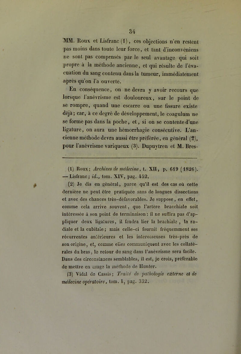 TVIM. Houx et Lisfranc (1), ces objections n’en restent pas moins dans toute leur force, et tant d’inconvéniens ne sont pas compenses par le seul avantage qui soit propre à la méthode ancienne, et qui résulte de l’éva- cuation du sang contenu dans la tumeur, immédiatement après qu’on l’a ouverte. En conséquence, on ne devra y avoir recours que lorsque l’anévrisme est douloureux, sur le point de se rompre, quand une escarre ou une fissure existe déjà ; car, à ce degré de développement, le coagulum ne se forme pas dans la poche, et, si on se contente d’une ligature, on aura une hémorrhagie consécutive. L’an- cienne méthode devra aussi être préférée, en général (2), pour l’anévrisme variqueux (3). Dupuytren et M. Bres- (1) Roux; Archives de médecine, t. XII, p. 619 (1826). — Lisfranc; id., tom. XIV, pag. 452. (2) Je dis en général, parce qu’il est des cas où cette dernière ne peut être pratiquée sans de longues dissections et avec des chances très-défavorables. Je suppose, en effet, comme cela arrive souvent, que l’artère bracchiale soit intéressée à son point de terminaison : il ne suffira pas d’ap- pliquer deux ligatures, il faudra lier la brachiale , la ra- diale et la cubitale ; mais celle-ci fournit fréquemment ses récurrentes antérieures et les interoeseuses très-près de son origine, et, comme elles communiquent avec les collaté- rales du bras, le retour du sang dans l’anévrisme sera facile. Dans des circonstances semblables, il est, je crois, préférable de mettre en usage la méthode de Hunier. (3) Vidal de Cassis ; Traité de •pathologie externe et de médecine opératoire, tom. I, pag. 332.