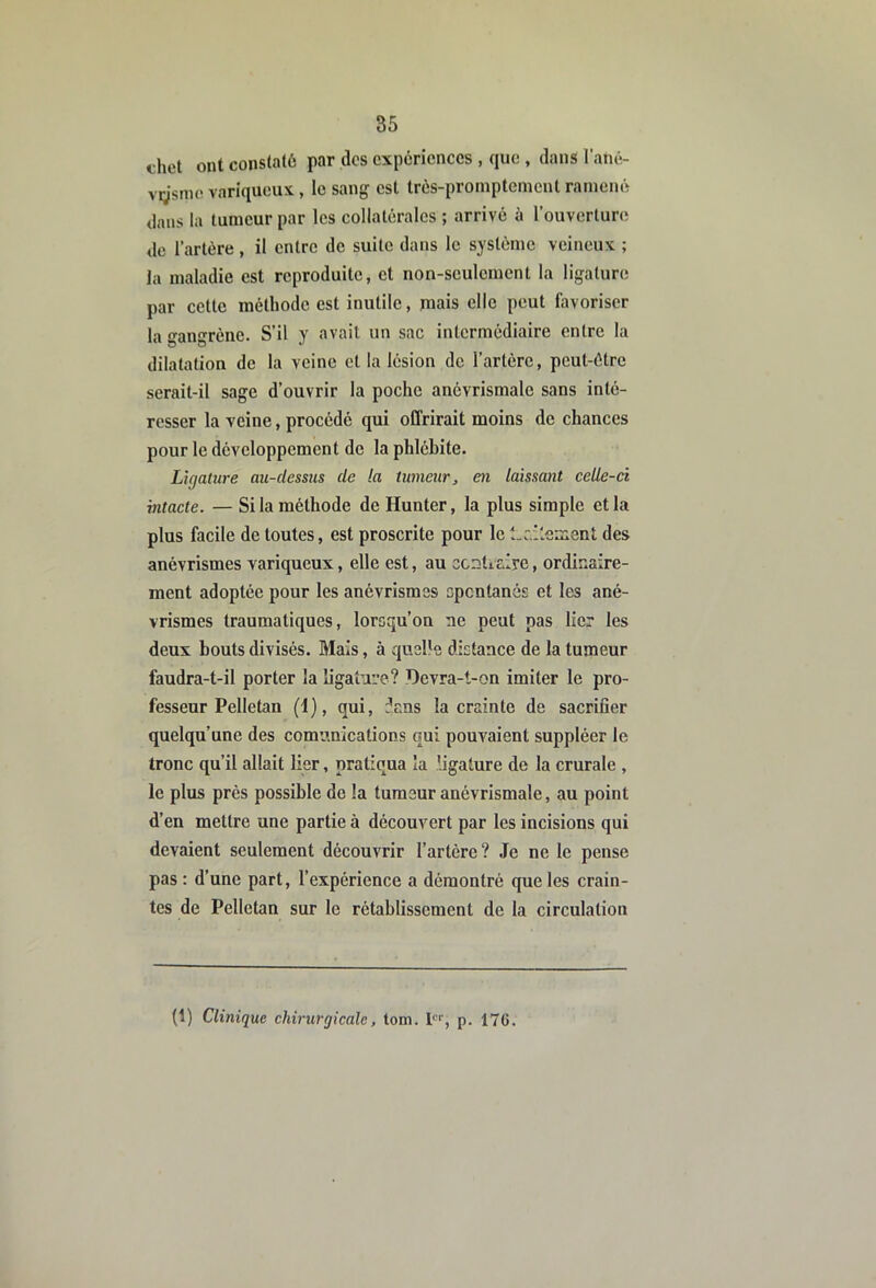 dict ont constaté par des expériences , que , dans l’ané- vgsmo variqueux , le sang est très-promptement ramené dans la tumeur par les collatérales ; arrivé à l’ouverture de l’artère , il entre de suite dans le système veineux ; la maladie est reproduite, et non-seulcmcnt la ligature par celte méthode est inutile, mais elle peut favoriser la gangrène. S’il y avait un sac intermédiaire entre la dilatation de la veine et la lésion do l’artère, peut-être serait-il sage d’ouvrir la poche anévrismale sans inté- resser la veine, procédé qui offrirait moins de chances pour le développement de la phlébite. Ligature au-dessus de !a tumeur^ en laissant celle-ci intacte. — Si la méthode de Hunter, la plus simple et la plus facile de toutes, est proscrite pour le l.ûllesient des anévrismes variqueux, elle est, au ccnticlre, ordinaire- ment adoptée pour les anévrismes epentanés et les ané- vrismes traumatiques, lorsqu’on ne peut pas lier les deux bouts divisés. Mais, à quelle distance de la tumeur faudra-t-il porter la ligature? Devra-t-on imiter le pro- fesseur Pelletan (1), qui, dans la crainte de sacrifier quelqu’une des comunications qui pouvaient suppléer le tronc qu’il allait lier, pratiqua la ligature de la crurale , le plus près possible de la tumeur anévrismale, au point d’en mettre une partie à découvert par les incisions qui devaient seulement découvrir l’artère? Je ne le pense pas : d’une part, l’expérience a démontré que les crain- tes de Pelletan sur le rétablissement de la circulation (1) Clinique chirurgicale, tom. P'', p. 17G.