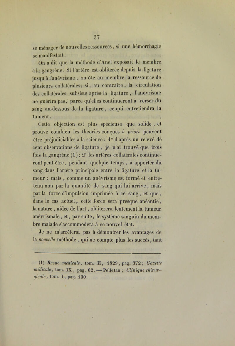 se ménager de nouvelles ressources, si une hémorrhagie se manilestait. On a dit que la méthode d’AncI exposait le membre à la gangrène. Si l’artére est oblitérée depuis la ligature jusqu’à l’anévrisme , on ôte au membre la ressource de plusieurs collatérales; si, au contraire, la circulatiou des collatérales subsiste après la ligature , l’anévrisme ne guérira pas, parce qu’elles continueront à verser du sang au-dessous de 1a ligature, ce qui entretiendra la tumeur. Cette objection est plus spécieuse que solide , et prouve combien les théories conçues à priori peuvent être préjudiciables à la science : 1° d’après un relevé de cent observations de ligature , je n’ai trouvé que trois fois la gangrène (1 ) ; 2“ les artères collatérales continue- ront peut-être, pendant quelque temps, à apporter du sang dans l’artère principale entre la ligature et la tu- meur ; mais , comme un anévrisme est formé et entre- tenu non par la quantité de sang qui lui arrive, mais parla force d’impulsion imprimée à ce sang, et que, dans le cas actuel, cette force sera presque anéantie, la nature , aidée de l’art, oblitérera lentement la tumeur anévrismale, et, par suite, le système sanguin du mem- bre malade s’accommodera à ce nouvel état. Je ne m’arrêterai pas à démontrer les avantages de la nouvelle méthode, qui ne compte plus les succès, tant (1) Revue médicale, tom. II, 1829, pag. 372; Gazette médicale. tom. IX , pag. 62. — Pelletaii ; Clinique chirur- gicale, tom. I, pag. 130.