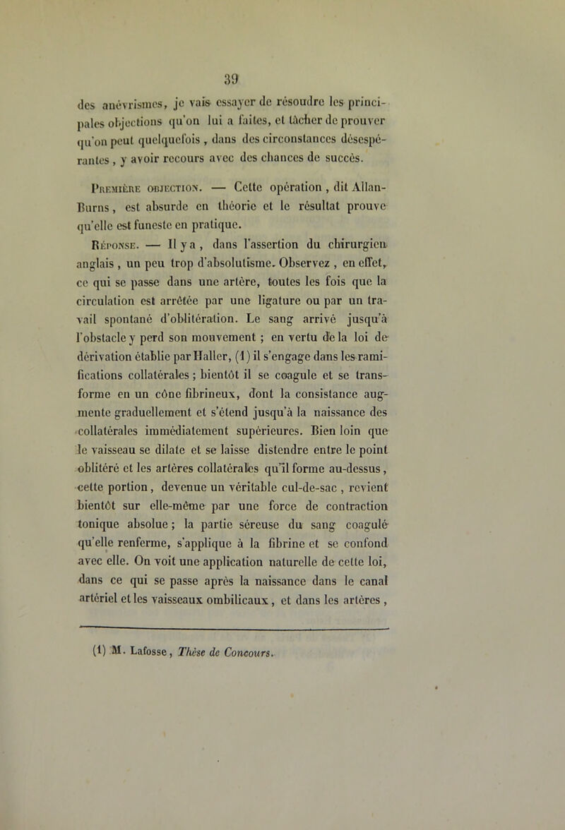 des anévrismes, je vais essayer de résoudre les princi- pales objections qu’on lui a l'ailes, et làclier de prouver (pi’on peut quelquefois , dans des circonstances désespé- rantes , y avoir recours avec des chances de succès. l’uF.MitnE OBJECTION. — Ccttc Opération , dit Allan- Hurns, est absurde en Ihcoric et le résultat prouve quelle est funeste en pratique. Réponse. — Hya, dans l’assertion du chirurgien anglais , un peu trop d’absolutisme. Observez , en effet, ce qui se passe dans une artère, toutes les fois que la circulation est arrêtée par une ligature ou par un tra- vail spontané d’oblitération. Le sang arrivé jusqu’à l’obstacle y perd son mouvement ; en vertu (îe la loi de dérivation établie par Haller, (i ) il s’engage dans les rami- fications collatérales ; bientôt il se coagule et se trans- forme on un cône fibrineux, dont la consistance aug- mente graduellement et s’étend jusqu’à la naissance des collatérales immédiatement supérieures. Bien loin que le vaisseau se dilate et se laisse distendre entre le point oblitéré et les artères collatéralles qu’il forme au-dessus, cette portion, devenue un véritable cul-de-sac , revient bientôt sur elle-même par une force de contraction tonique absolue ; la partie séreuse du sang coagulé- quelle renferme, s’applique à la fibrine et se confond avec elle. On voit une application naturelle de cette loi, dans ce qui se passe après la naissance dans le canal artériel et les vaisseaux ombilicaux, et dans les artères , (1) M. Lafosse, Thèse de Concours.