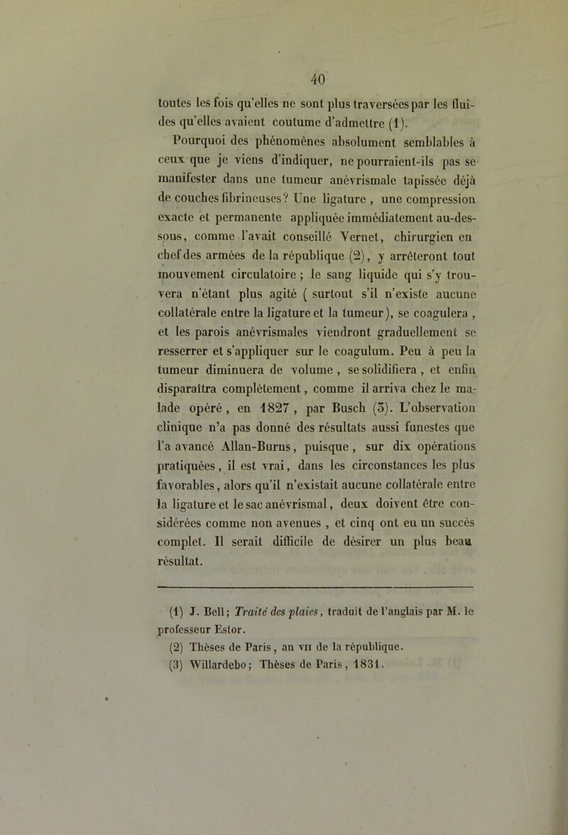 toutes les fois qu’elles ne sont plus traversées par les flui- des qu’elles avaient coutume d’admettre (1). Pourquoi des phénomènes absolument semblables à ceux que je viens d’indiquer, ne pourraient-ils passe manifester dans une tumeur anévrismale tapissée déjà de couches fdjrineuses? Une ligature, une compression exacte et permanente appliquée immédiatement au-des- sous, comme l’avait conseillé Vernet, chirurgien en chef des armées de la république (2), y arrêteront tout mouvement circulatoire ; le sang liquide qui s’y trou- vera n’étant plus agité ( surtout s’il n’existe aucune collatérale entre la ligature et la tumeur), se coagulera , et les parois anévrismales viendront graduellement se resserrer et s’appliquer sur le coagulum. Peu à peu la tumeur diminuera de volume , se solidifiera , et enfin disparaîtra complètement, comme il arriva chez le ma- lade opéré, en 1827, par Busch (o). L’observation clinique n’a pas donné des résultats aussi funestes que l’a avancé Allan-Burus, puisque , sur dix opérations pratiquées, il est vrai, dans les circonstances les plus favorables, alors qu’il n’existait aucune collatérale entre la ligature et le sac anévrismal, deux doivent être con- sidérées comme non avenues , et cinq ont eu un succès complet. Il serait difficile de désirer un plus beau résultat. (1) J. Bell; Traité des 'plaies, traduit de l’anglais par M. le professeur Ester. (2) Thèses de Paris, an vu de la république. (3) 'Willardcbo; Thèses de Paris, 1831.