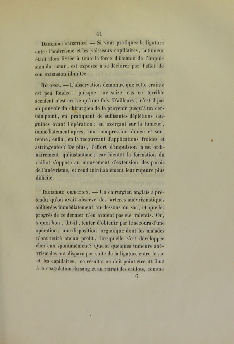 Deuxième oiukction. — Si vous pratiquez la ligature entre ranévrisuie et les vaisseaux capillaires, la tumeur étant alors livrée à toute la force dilatante de l’inipul- siou du cœur , est exposée à se déchirer par l’elTet de son extension illimitée. Réponse. — L’observation démontre que cette crainte est peu fondée, puisque sur seize cas ce terrihie accident n’est arrivé qu’une fois. D’ailleurs , n’cst-il pas au pouvoir du chirurgien de le prévenir jusqu’à un cer- tain point, en pratiquant de suffisantes déplétions san- guines avant l’opération ; en exerçant sur la tumeur, immédiatement après, une compression douce et sou- tenue ; enfin , en la recouvrant d’applications froides et astringentes ? De plus, l’effort d’impulsion n’est ordi- nairement qu’instantané; car bientôt la formation du caillot s’oppose au mouvement d’extension des parois de l’anévrisme, et rend inévitablement leur rupture plus difficile. Troisième objection. — Un chirurgien anglais a pré- tendu qu’on avait observé des artères anévrismatiques oblitérées immédiatement au-dessous du sac, et que les progrès de ce dernier n’en avaient pas été ralentis. Or, à quoi bon , dit-il, tenter d’obtenir par le secours d’une opération , une disposition organique dont les malades n’ont retiré aucun profit, lorsqu’elle s’est développée chez eux spontanément? Que si quelques tumeurs ané- vrismales ont disparu par suite de la ligature entre le sac et les capillaires , ce résultat ne doit point être attribué à la coagulation du sang et au retrait des caillots, comme 6