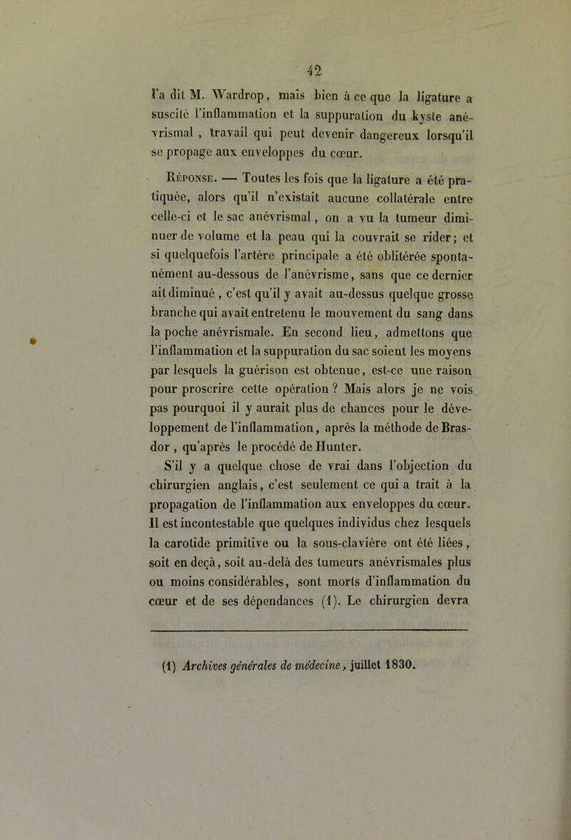 l’a (lil M. Wardrop, maïs bien à ce que la ligature a suscité l’inflammation et la suppuration du kyste ané- ■vrismal , travail qui peut devenir dangereux lorsqu’il se propage aux enveloppes du cœur. Réponse. — Toutes les fois que la ligature a été pra- tiquée, alors qu’il n’existait aucune collatérale entre celle-ci et le sac anévrisraal, on a vu la tumeur dimi- nuer de volume et la peau qui la couvrait se rider; et si quelquefois l’artère principale a été oblitérée sponta- nément au-dessous de l’anévrisme, sans que ce dernier ait diminué , c’est qu’il y avait au-dessus quelque grosse branche qui avait entretenu le mouvement du sang dans la poche anévrismale. En second lieu, admettons que l’inflammation et la suppuration du sac soient les moyens par lesquels la guérison est obtenue, est-ce une raison pour proscrire cette opération ? Mais alors je ne vois pas pourquoi il y aurait plus de chances pour le déve- loppement de l’inflammation, après la méthode de Bras- dor , qu’après le procédé de Hunter. S’il y a quelque chose de vrai dans l’objection du chirurgien anglais, c’est seulement ce qui a trait à la propagation de l’inflammation aux enveloppes du cœur. Il est incontestable que quelques individus chez lesquels la carotide primitive ou la sous-clavière ont été liées, soit en deçà, soit au-delà des tumeurs anévrismales plus ou moins considérables, sont morts d’inflammation du cœur et de ses dépendances (1). Le chirurgien devra (1) Archives générales de médecine, juillet 1830.