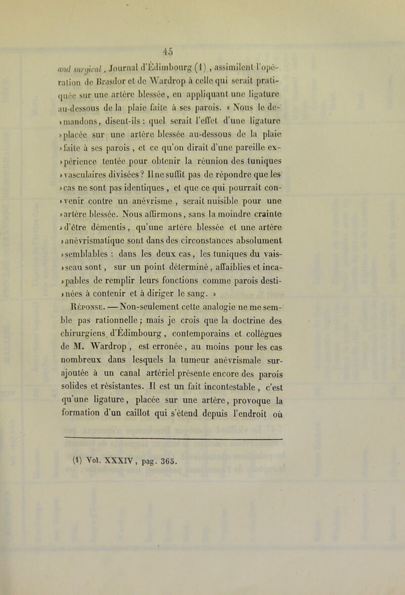 ami surtficnl^ Journal (ri'2iliml)Ourg (1) , assimilciil l’opô- ration do Hrasilorct de Wardrop à celle qui sérail prati- (|uée sur une artère blessée, en appliquant une ligature au-dessous de la plaie faite à scs parois. « Nous le de- unandons, disent-ils: quel serait l’elTet d’une ligature > placée sur une artère blessée au-dessous de la plaie «faite à scs parois , cl ce qu’on dirait d’une pareille cx- «périence tentée pour obtenir la réunion des tuniques «vasculaires divisées? 11 ne suffit pas de répondre que les «cas ne sont pas identiques , et que ce qui pourrait con- « venir contre un anévrisme , serait nuisible pour une «artère blessée. Nous affirmons, sans la moindre crainte « d’étre démentis, qu’une artère blessée cl une artère «anévrismatique sont dans des circonstances absolument «semblables: dans les deux cas, les tuniques du vais- «scau sont, sur un point déterminé, affaiblies et inca- «pables de remplir leurs fonctions comme parois desti- «nées à contenir et à diriger le sang. « Réponse. — Non-seulement cette analogie ne me sem- ble pas rationnelle ; mais je crois que la doctrine des chirurgiens. d’Edimbourg , contemporains et collègues de M. Wardrop , est erronée, au moins pour les cas nombreux dans lesquels la tumeur anévrismale sur- ajoutée à un canal artériel présente encore des parois solides et résistantes. Il est un fait incontestable , c’est qu’une ligature, placée sur une artère, provoque la formation d’un caillot qui s’étend depuis l’endroit où (t) Vol. XXXIV, pag. 365.