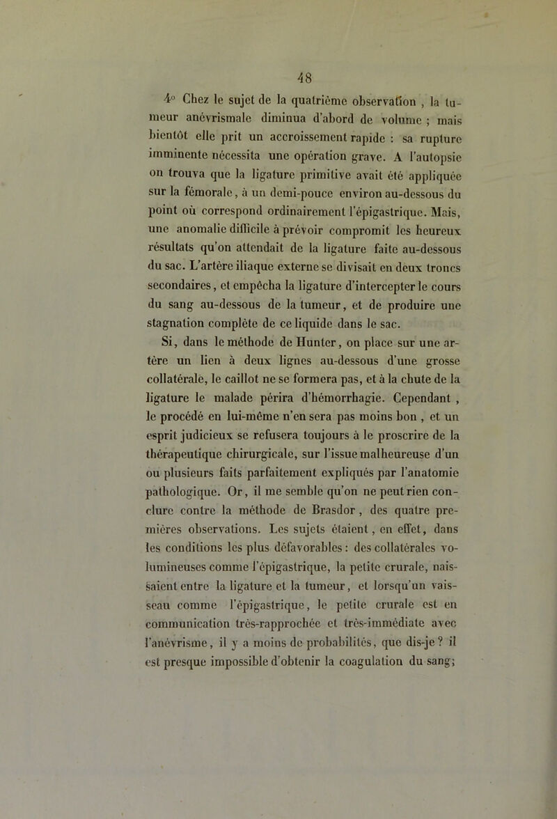 4° Chez le sujet de la quatrième observation , la tu- meur anévrismale diminua d’abord de volume ; mais bientôt elle prit un accroissement rapide : sa rupture imminente nécessita une operation fjrave. A l’autopsie on trouva que la ligature primitive avait été appliquée sur la fémorale, à un demi-pouce environ au-dessous du point où correspond ordinairement l’épigastrique. Mais, une anomalie diflicile à prévoir compromit les heureux résultats qu’on attendait de la ligature faite au-dessous du sac. L’artère iliaque externe se divisait en deux troncs secondaires, et empêcha la ligature d’intercepter le cours du sang au-dessous de la tumeur, et de produire une stagnation complète de ce liquide dans le sac. Si, dans le méthode de Hunter, on place sur une ar- tère un lien à deux lignes au-dessous d’une grosse collatérale, le caillot ne se formera pas, et à la chute de la ligature le malade périra d’hémorrhagie. Cependant , le procédé en lui-même n’en sera pas moins bon , et un esprit judicieux se refusera toujours à le proscrire de la thérapeutique chirurgicale, sur l’issue malheureuse d’un ou plusieurs faits parfaitement expliqués par l’anatomie pathologique. Or, il me semble qu’on ne peut rien con- clure contre 1a méthode de Brasdor, des quatre pre- mières observations. Les sujets étaient, en effet, dans les conditions les plus défavorables : des collatérales vo- lumineuses comme l’épigastrique, la petite crurale, nais- saient entre la ligature et la tumeur, et lorsqu’un vais- seau comme l’épigastrique, le petite crurale est en communication trés-rapprochée et très-immédiate avec l’anévrisme, il y a moins de probabilités, que dis-je? il est presque impossible d’obtenir la coagulation du sang;