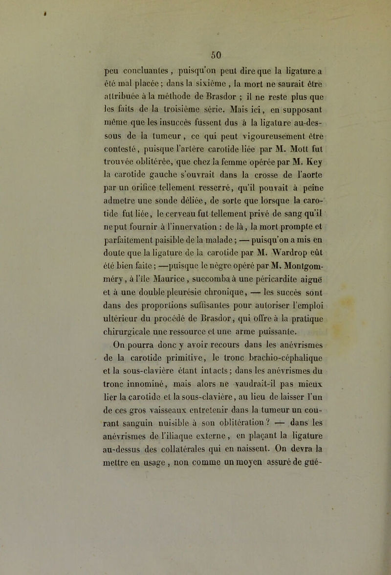 é 50 peu concluanles , puisqu’on peut dire que la ligature a été mal placée ; dans la sixième , la mort ne saurait être attribuée à la méthode de Brasdor ; il ne reste plus que les faits de la troisième série. Mais ici, en supposant même que les insuccès fussent dus à la ligature au-des- sous de la tumeur, ce qui peut vigoureusement être contesté, puisque l’artère carotide liée par M. Mott fut trouvée oblitérée, que chez la femme opérée par M. Key la carotide gauche s’ouvrait dans la crosse de l’aorte par un orifice tellement resserré, qu’il pouvait à peine admetre une sonde déliée, de sorte que lorsque la caro- tide fut liée, le cerveau fut tellement privé de sang qu’il neput fournir à l’innervation : de là, la mort prompte et parfaitement paisible de la malade ; — puisqu’on a mis en doute que la ligature de la carotide par M. Wardrop eût été bien faite ; —puisque le nègre opéré par M. Montgom- méry, à file Maurice, succomba à une péricardite aiguë et à une double pleurésie chronique, — les succès sont dans des proportions suffisantes pour autoriser l’emploi ultérieur du procédé de Brasdor, qui offre à la pratique chirurgicale une ressource et une arme puissante. On pourra donc y avoir recours dans les anévrismes de la carotide primitive, le tronc brachio-céphalique et la sous-clavière étant intacts; dans les anévrismes du tronc innominé, mais alors ne vaudrait-il pas mieux lier la carotide et la sous-clavière, au lieu de laisser l’un de ces gros vaisseaux entretenir dans la tumeur un cou- rant sanguin nuisible à son oblitération? — dans les anévrismes de f iliaque externe , en plaçant la ligature au-dessus des collatérales qui en naissent. On devra la mettre en usage , non comme un moyen assuré de gué-