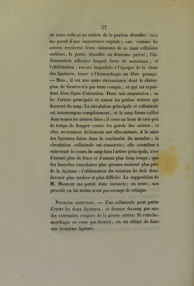 on serre celle-ci au milieu de la portion dénudée : ceci me paraît d’une importance capitale ; car, comme les artères reçoivent leurs vaisseaux de ce tissu cellulaire ambiant, la partie dénudée en demeure privée, l’in- llammation adhésive languit faute de matériaux , et l’oblitération , encore imparfaite à l’époque de la chute dés ligatures, laisse à l’hémorrhagie un libre passage. — Mais , il est une autre circonstance dont le chirur- gien de Genève n’a pas tenu compte , et qui est cepen- dant bien digne d’attention. Dans une amputation , on lie l’artère principale et toutes les petites artères qui donnent du sang. La circulation principale et collatérale est interrompue complètement, et le sang forme caillot dans toutes les artères liées ; il cesse au bout de très-peu de temps de frapper contre les parois des artères, et elles reviennent facilement sur elles-mêmes. A la suite des ligatures faites dans la continuité du membre, la circulation collatérale est conservée ; elle contribue à entretenir le cours du sang dans l’artère principale, avec d’autant plus de force et d’autant plus long-temps , que des branches vasculaires plus grosses naissent plus près de la ligature : l’oblitération du vaisseau lié doit donc devenir plus tardive et plus difficile. La supposition de M. Maunoir me paraît donc inexacte ; au reste, son procédé en lui-même n’est pas exempt de critique. Première objection. — Une collatérale peut partir d’entre les deux ligatures , et donner du sang par une des extrémités coupées de la grosse artère. Si cette hé- morrhagie ne cesse pas bientôt, on est obligé de faire une troisième ligature.
