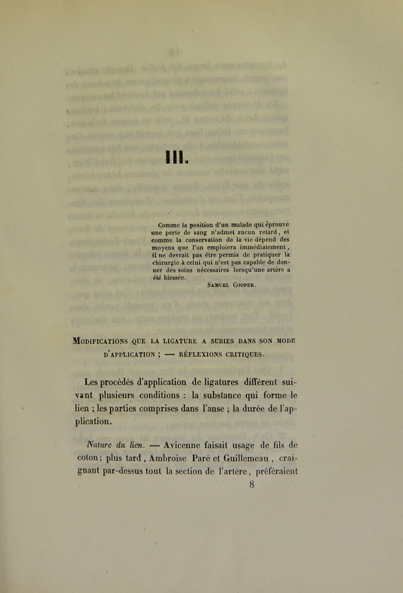 III. Comme la position d’un malade qui éprouve une perte de sang n’admet aucun retard, et comme la conservation de la vio dépend des moyens que l’on emploiera immédiatement, il ne devrait pas être permis de pratiquer la chirurgie à celui qui n’est pas capable do don- ner des soins nécessaires lorsqu’une artère a été blessée. Samuel Cooper. Modifications que la ligature a subies dans son mode d’application ; — réflexions critiques. Les procédés d’application de ligatures différent sui- vant plusieurs conditions : la substance qui forme le lien ; les parties comprises dans l’anse ; la durée de l’ap- plication. Nature du lien. — Avicenne faisait usage de fils de coton; plus tard , Ambroise Paré et Guillcmcau , crai- gnant par-dessus tout la section de rarlère, préféraient 8