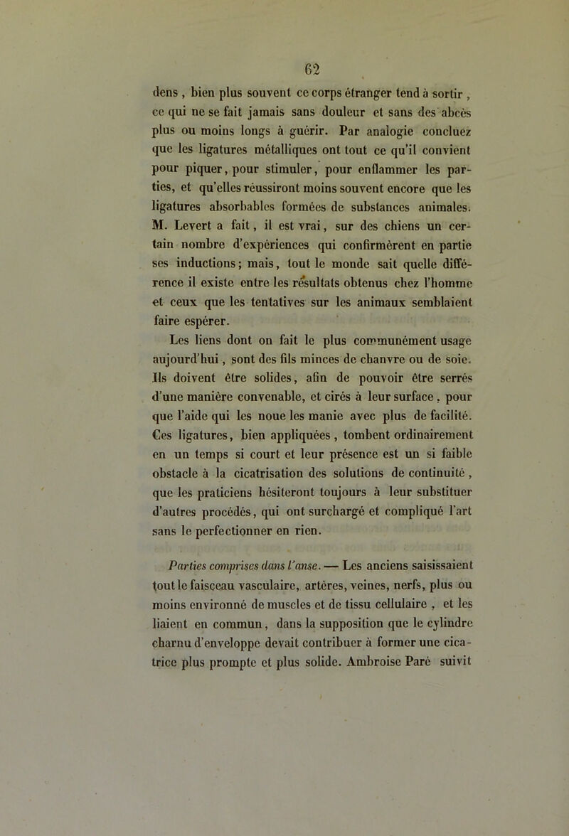 (lens , bien plus souvent ce corps étranger tend à sortir , ce qui ne se fait jamais sans douleur et sans des abcès plus ou moins longs à guérir. Par analogie concluez que les ligatures métalliques ont tout ce qu’il convient pour piquer, pour stimuler, pour enflammer les par- ties, et qu’elles réussiront moins souvent encore que les ligatures absorbables formées de substances animales. M. Levert a fait, il est vrai, sur des chiens un cer- tain nombre d’expériences qui confirmèrent en partie ses inductions ; mais, tout le monde sait quelle diffé- rence il existe entre les résultats obtenus chez l’homme et ceux que les tentatives sur les animaux semblaient faire espérer. Les liens dont on fait le plus communément usage aujourd’hui, sont des fils minces de chanvre ou de soie. Ils doivent être solides, afin de pouvoir être serrés d’une manière convenable, et cirés à leur surface, pour que l’aide qui les noue les manie avec plus de facilité. Ces ligatures, bien appliquées , tombent ordinairement en un temps si court et leur présence est un si faible obstacle à la cicatrisation des solutions de continuité , que les praticiens hésiteront toujours à leur substituer d’autres procédés, qui ont surchargé et compliqué l’art sans le perfectionner en rien. Parties comprises dans transe. — Les anciens saisissaient tout le faisceau vasculaire, artères, veines, nerfs, plus ou moins environné de muscles et de tissu cellulaire , et les liaient en commun, dans la supposition que le cylindre charnu d’enveloppe devait contribuer à former une cica- trice plus prompte et plus solide. Ambroise Paré suivit