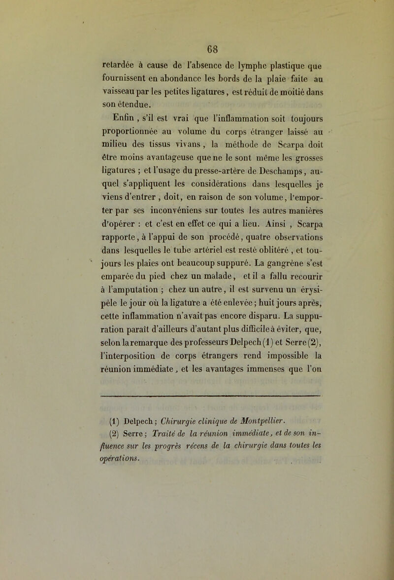 retardée à cause de l’absence de lymphe plastique que fournissent en abondance les bords de la plaie faite au vaisseau par les petites ligatures, est réduit de moitié dans son étendue. Enfin , s’il est vrai que l’inflammation soit toujours proportionnée au volume du corps étranger laissé au milieu des tissus vivons, la méthode de Scarpa doit être moins avantageuse que ne le sont même les grosses ligatures ; et l’usage du presse-artère de Deschamps, au- quel s’appliquent les considérations dans lesquelles je viens d’entrer , doit, en raison de son volume, l’empor- ter par ses inconvéniens sur toutes les autres manières d’opérer : et c’est en effet ce qui a lieu. Ainsi , Scarpa rapporte, à l’appui de son procédé, quatre observations dans lesquelles le tube artériel est resté oblitéré , et tou- jours les plaies ont beaucoup suppuré. La gangrène s’est emparée du pied chez un malade, et il a fallu recourir à l’amputation ; chez un autre, il est survenu un érysi- pèle le jour où la ligature a été enlevée ; huit jours après, cette inflammation n’avait pas encore disparu. La suppu- ration parait d’ailleurs d’autant plus diflîcile à éviter, que, selon la remarque des professeurs Delpech (1) et Serre(2), l’interposition de corps étrangers rend impossible la réunion immédiate, et les avantages immenses que l’on (1) Delpech ; Chirurgie clinique de Montpellier. (2) Serre; Traité de la réunion immédiate, et de son in- fluence sur les progrès récens de la chirurgie dam toutes les opérations.