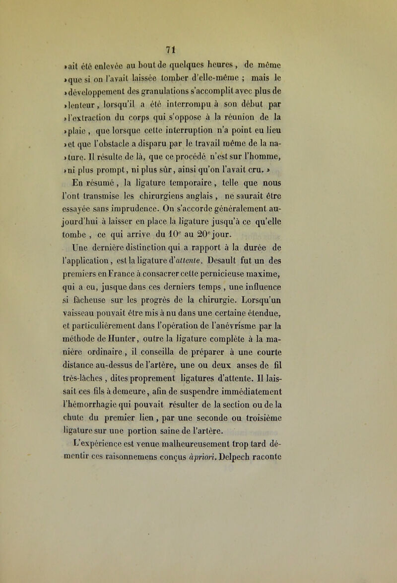 • ait été enlevée nu bout de quelques heures , de même • que si on lavait laissée tomber d’elle-méme ; mais le • développement des granulations s’accomplit avec plus de • lenteur, lorsqu’il a été interrompu à son début par • l’extraction du corps qui s’oppose à la réunion de la • plaie , que lorsque cette interruption n’a point eu lieu • et que l’obstacle a disparu par le travail même de la na- • turc. Il résulte de là, que ce procédé n’est sur l’homme, • ni plus prompt, ni plus sûr, ainsi qu’on l’avait cru. » En résumé, la ligature temporaire, telle que nous l’ont transmise les chirurgiens anglais , ne saurait être essayée sans imprudence. On s’accorde généralement au- jourd’hui à laisser en place la ligature jusqu’à ce quelle tombe , ce qui arrive du 10“ au 20“ jour. Une dernière distinction qui a rapport à la durée de l’application, est la ligature d’aüewte. Desault fut un des premiers en France à consacrer cette pernicieuse maxime, qui a eu, jusque dans ces derniers temps , une influence si fâcheuse sur les progrès de la chirurgie. Lorsqu’un vaisseau pouvait être mis à nu dans une certaine étendue, et particulièrement dans l’opération de l’anévrisme par la méthode deHunter, outre la ligature complète à la ma- nière ordinaire, il conseilla de préparer à une courte distance au-dessus de l’artère, une ou deux anses de fil très-làches , dites proprement ligatures d’attente. Il lais- sait ces fils à demeure, afin de suspendre immédiatement l’hémorrhagie qui pouvait résulter de la section ou de la chute du premier lien, par une seconde ou troisième ligature sur une portion saine de l’artère. L’expérience est venue malheureusement trop tard dé- mentir ces raisonnomens conçus àprion. Delpech raconte
