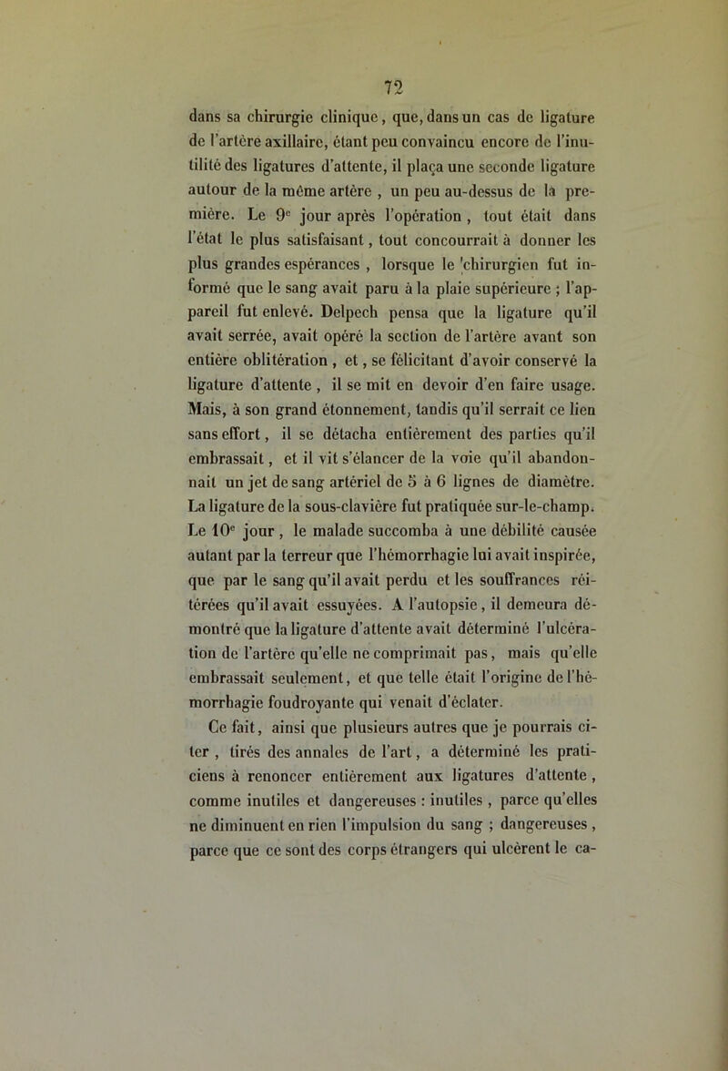 dans sa chirurgie clinique, que, dans un cas de ligature de l’artère axillaire, étant peu convaincu encore de l’inu- tilité des ligatures d’attente, il plaça une seconde ligature autour de la même artère , un peu au-dessus de la pre- mière. Le 9“ jour après l’opération , tout était dans l’état le plus satisfaisant, tout concourrait à donner les plus grandes espérances , lorsque le 'chirurgien fut in- formé que le sang avait paru à la plaie supérieure ; l’ap- pareil fut enlevé. Delpech pensa que la ligature qu’il avait serrée, avait opéré la section de l’artère avant son entière oblitération , et, se félicitant d’avoir conservé la ligature d’attente , il se mit en devoir d’en faire usage. Mais, à son grand étonnement, tandis qu’il serrait ce lien sans effort, il se détacha entièrement des parties qu’il embrassait, et il vit s’élancer de la voie qu’il abandon- nait un jet de sang artériel de 5 à 6 lignes de diamètre. La ligature de la sous-clavière fut pratiquée sur-le-champ. Le 10® jour , le malade succomba à une débilité causée autant par la terreur que l’hémorrhagie lui avait inspirée, que par le sang qu’il avait perdu et les souffrances réi- térées qu’il avait essuyées. A l’autopsie, il demeura dé- montré que la ligature d’attente avait déterminé l’ulcéra- tion de l’artère qu’elle ne comprimait pas, mais qu’elle embrassait seulement, et que telle était l’origine de l’hé- morrhagie foudroyante qui venait d’éclater. Ce fait, ainsi que plusieurs autres que je pourrais ci- ter , tirés des annales de l’art, a déterminé les prati- ciens à renoncer entièrement aux ligatures d’attente, comme inutiles et dangereuses : inutiles , parce qu’elles ne diminuent en rien l’impulsion du sang ; dangereuses , parce que ce sont des corps étrangers qui ulcèrent le ca-