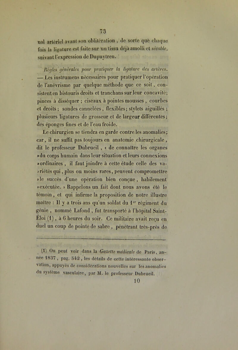 ual artériel avant son oblitération , de sorte que cliacjuc. fois la ligature est faite sur un tissu déjà amolli et accable, suivant l’exprcssiou de Dupu^ trcn. licqlcs générales pour pralujucr la ligalure des artères. — Les instrumens nécessaires pour pratiquer l’opération de l’anévrisme par quelque méthode que ce soit, con- sistent en bistouris droits et tranchans sur leur concavité; pinces à disséquer ; ciseaux à pointes mousses , courbes et droits ; sondes cannelées , flexibles; stylets aiguillés ; plusieurs ligatures de grosseur et de largeur différentes; des éponges fines et de l’eau froide. Le chirurgien se tiendra en garde contre les anomalies; car, il ne suffit pas toujours en anatomie chirurgicale , dit le professeur Dubrueil , « de connaître les organes *du corps humain dans leur situation et leurs connexions «ordinaires , il faut joindre à celte étude celle des va- » riétés qui, plus ou moins rares, peuvent compromettre » le succès d’une opération bien conçue, habilement «exécutée. « Rappelons un fait dont nous avons été le témoin , et qui infirme la proposition de notre illustre maître : Il y a trois ans qu’un soldat du 1®*' régiment du génie , nommé Lafond , fut transporté à l’hôpital Saint- Eloi (1) , à 6 heures du soir. Ce militaire avait reçu eu duel un coup de pointe de sabre , pénétrant très-près de (1) On peut voir dans la Gazette médicale de Paris, an- née 1837 , pag. S42 , les détails de celte inléressanle obser- vation, appuyés de considérations nouvelles sur les anomalies du système vasculaire, par M. le professeur Dubrueil. 10
