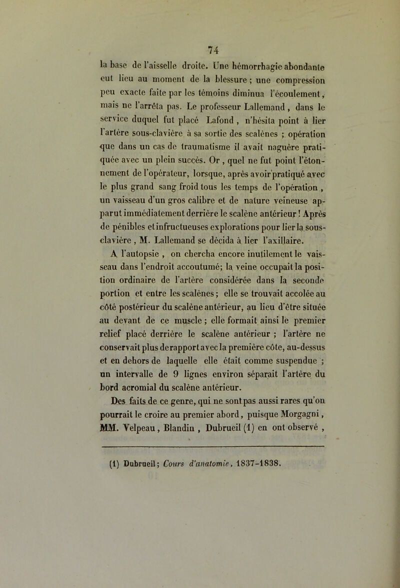 la base de l’aisselle droite. Une hémorrhag'ic abondante eut lieu au moment de la blessure ; une compression peu exacte faite par les témoins diminua lecouleraent, mais ne l’arrêta pas. Le professeur Lallemand , dans le service duquel fut placé Lafond , n’hésita point à lier 1 artère sous-clavière à sa sortie des scalènes ; opération que dans un cas de traumatisme il avait naguère prati- quée avec un plein succès. Or , quel ne fut point l’éton- nement de l’opérateur, lorsque, après avoir'pratiqué avec le plus grand sang froid tous les temps de Topération , un vaisseau d’un gros calibre et de nature veineuse ap- parut immédiatement derrière le scalène antérieur ! Après de pénibles et infructueuses explorations pour lier la sous- clavière , M. Lallemand se décida à lier l’axillaire. A l’autopsie , on chercha encore inutilement le vais- seau dans l’endroit accoutumé; la veine occupait la posi- tion ordinaire de l’artère considérée dans la seconde portion et entre les scalènes ; elle se trouvait accolée au côté postérieur du scalène antérieur, au lieu d’étre située au devant de ce muscle ; elle formait ainsi le premier relief placé derrière le scalène antérieur ; l’artère ne conservait plus de rapport avec la première côte, au-dessus et en dehors de laquelle elle était comme suspendue ; un intervalle de 9 lignes environ séparait l’artère du bord acromial du scalène antérieur. Des faits de ce genre, qui ne sont pas aussi rares qu’on pourrait le croire au premier abord, puisque Morgagni, MM. Velpeau, Blandin , Dubrueil (1) en ont observé , (1) Dobrneil; Cours d’anatomie, 1837-1838.