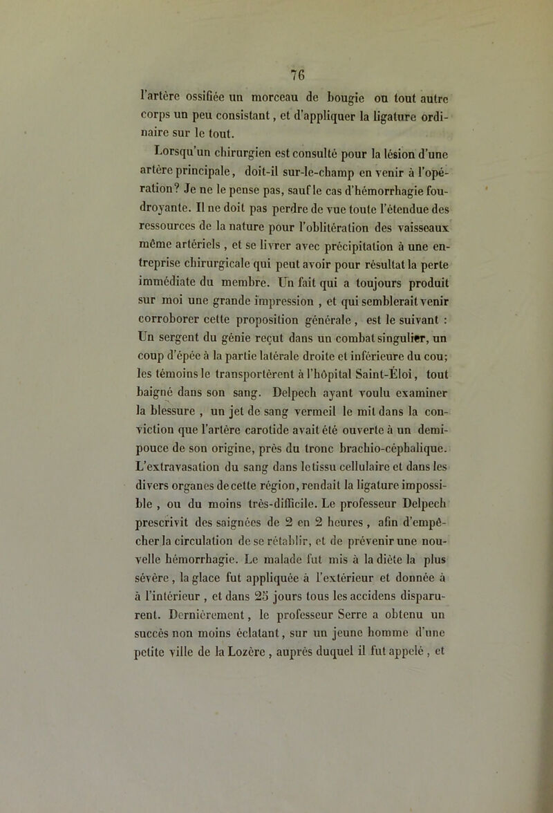 l’artcrc ossifiée un morceau de bougie ou tout autre corps un peu consistant, et d’appliquer la ligature ordi- naire sur le tout. Lorsqu’un chirurgien est consulté pour la lésion d’une artère principale, doit-il sur-le-champ en venir à l’opé- ration? Je ne le pense pas, saufle cas d’hémorrhagie fou- droyante. Il ne doit pas perdre de vue toute l’étendue des ressources de la nature pour l’oblitération des vaisseaux même artériels , et se livrer avec précipitation à une en- treprise chirurgicale qui peut avoir pour résultat la perte immédiate du membre, ün fait qui a toujours produit sur moi une grande impression , et qui semblerait venir corroborer cette proposition générale , est le suivant : Un sergent du génie reçut dans un combat singulier, un coup d’épée à la partie latérale droite et inférieure du cou; les témoins le transportèrent à l’hôpital Saint-Éloi, tout baigné dans son sang. Delpech ayant voulu examiner la blessure , un jet de sang vermeil le mit dans la con- viction que l’artère carotide avait été ouverte à un demi- pouce de son origine, près du tronc brachio-céphalique. L’extravasation du sang dans le tissu cellulaire et dans les divers organes de cette région, rendait la ligature impossi- ble , ou du moins très-difficile. Le professeur Delpech prescrivit des saignées de 2 en 2 heures , afin d’empé- cher la circulation de se rétablir, et de prévenir une nou- velle hémorrhagie. Le malade fut mis à la diète la plus sévère, la glace fut appliquée à l’extérieur et donnée à à l’intérieur , et dans 26 jours tous les accidens disparu- rent. Dernièrement, le professeur Serre a obtenu un succès non moins éclatant, sur un jeune homme d’une petite ville de la Lozère , auprès duquel il fut appelé , et