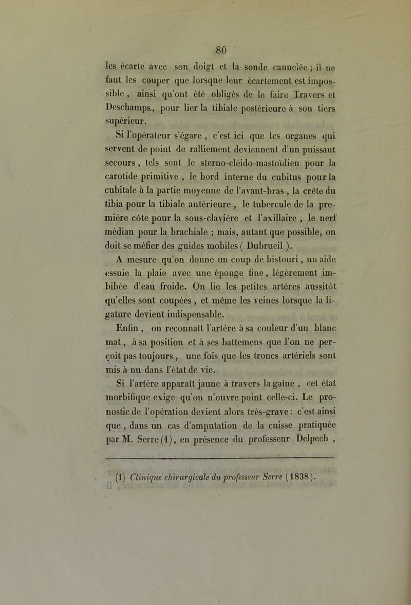 les écarte avec son doigt et la sonde cannciéc ; il ne faut les couper que lorsque leur écartement est impos- sible , ainsi qu’ont été obligés de le Itiire Travers et Dcschampa, pour lier la tibiale postérieure à son tiers supérieur. Si l’opérateur s’égare , c’est ici que les organes qui servent de point de ralliement deviennent d’un puissant secours, tels sont le sterno-cléido-mastoïdien pour la carotide primitive , le bord interne du cubitus pour la cubitale à la partie moyenne de l’avant-bras , la crête du tibia pour la tibiale antérieure , le tubercule de la pre- mière côte pour la sous-clavière et l’axillaire , le nerf médian pour la brachiale ; mais, autant que possible, on doit se méfier des guides mobiles ( Dubrucil ). A mesure qu’on donne un coup de bistouri, un aide essuie la plaie avec une éponge fine, légèrement im- bibée d’eau froide. On lie les petites artères aussitôt qu’elles sont coupées , et même les veines lorsque la li- gature devient indispensable. Enfin , on reconnaît l'artère à sa couleur d’un blanc mat, à sa position et à ses battemens que l’on ne per- çoit pas toujours , une fois que les troncs artériels sont mis à nu dans l’état de vie. Si l’artère apparaît jaune à travers la gaîne , cet état morbifique exige qu’on n’ouvre point celle-ci. Le pro- nostic de l’opération devient alors très-grave : c’est ainsi que , dans un cas d’amputation de la cuisse pratiquée par M. Serre (1), en présence du professeur Delpech , (1) Clinique chirurgicale du professeur Serre (1838).