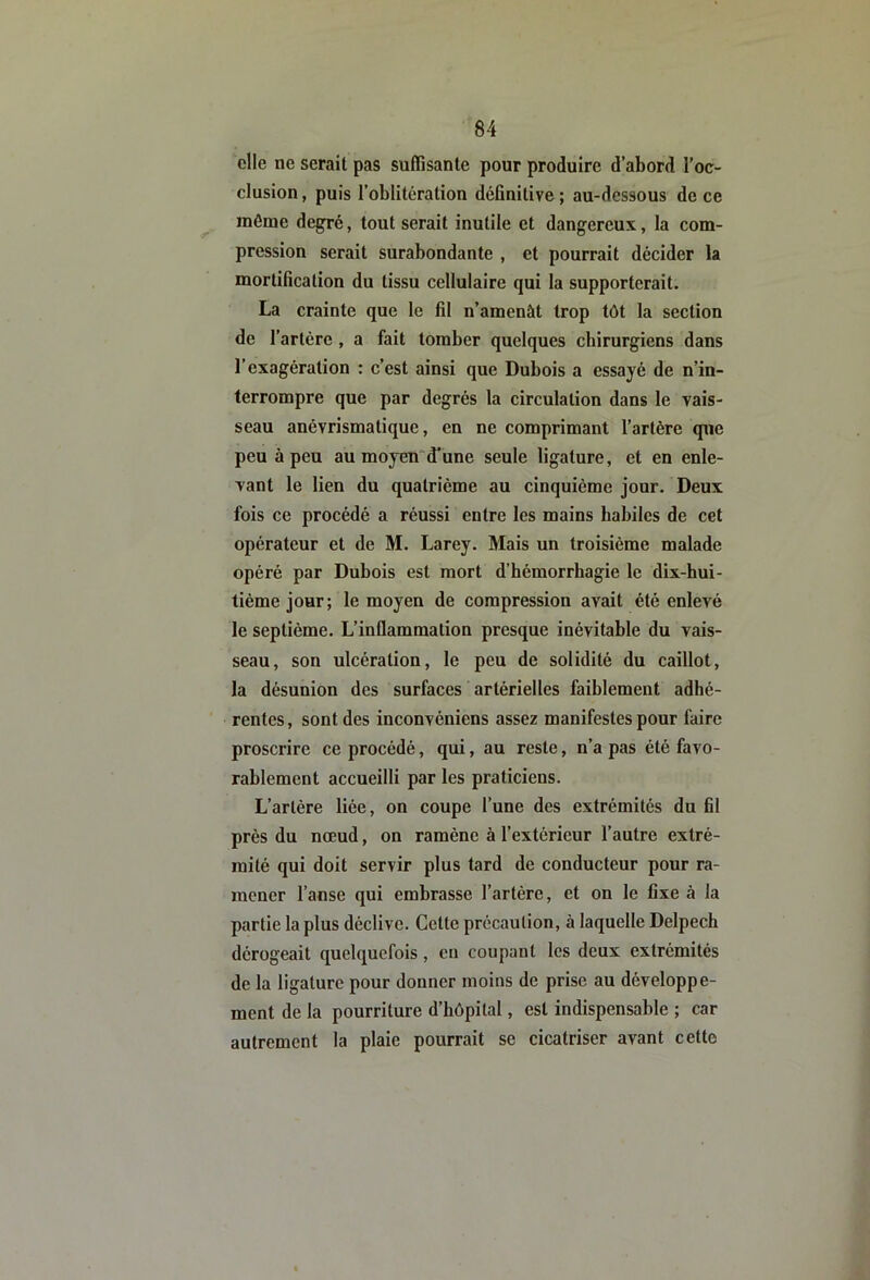 elle ne serait pas suffisante pour produire d’abord l’oc- clusion , puis l’oblitération definitive ; au-dessous de ce même degré, tout serait inutile et dangereux, la com- pression serait surabondante , et pourrait décider la mortification du tissu cellulaire qui la supporterait. La crainte que le fil n’amenât trop tôt la section de l’artère, a fait tomber quelques chirurgiens dans l’exagération : c’est ainsi que Dubois a essayé de n’in- terrompre que par degrés la circulation dans le vais- seau anévrismatique, en ne comprimant l’artère que peu à peu au moyend’une seule ligature, et en enle- vant le lien du quatrième au cinquième jour. Deux fois ce procédé a réussi entre les mains habiles de cet opérateur et de M. Larey. Mais un troisième malade opéré par Dubois est mort d’hémorrhagie le dix-hui- tième jour; le moyen de compression avait été enlevé le septième. L’inflammation presque inévitable du vais- seau, son ulcération, le peu de solidité du caillot, la désunion des surfaces artérielles faiblement adhé- rentes, sont des inconvéniens assez manifestes pour faire proscrire ce procédé, qui, au reste, n’a pas été favo- rablement accueilli par les praticiens. L’artère liée, on coupe l’une des extrémités du fil près du nœud, on ramène à l’extérieur l’autre extré- mité qui doit servir plus tard de conducteur pour ra- mener l’anse qui embrasse l’artère, et on le fixe à la partie la plus déclive. Cette précaution, à laquelle Delpech dérogeait quelquefois, eu coupant les deux extrémités de la ligature pour donner moins de prise au développe- ment de la pourriture d’hôpital, est indispensable ; car autrement la plaie pourrait se cicatriser avant cette