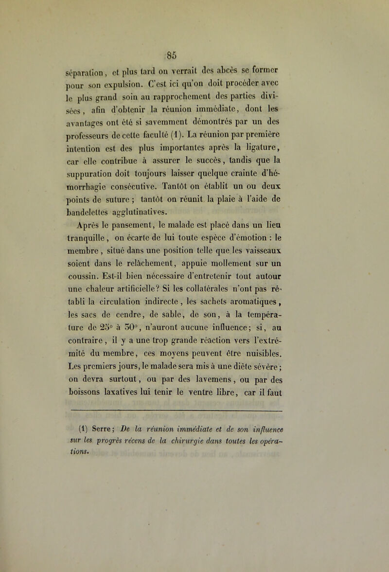 si'pî\ralion, et plus lard ou verrait des abcès se foruicr pour son expulsion. C est ici (|u ou doit procéder avec le plus grand soin au rapprochement des parties divi- sées , afin d’obtenir la réunion immédiate, dont les avantages ont été si savemment démontrés par un des professeurs de cette faculté (1). La réunion par première intention est des plus importantes après la ligature, car elle contribue à assurer le succès, tandis que la suppuration doit toujours laisser quelque crainte d’hé- morrhaffie consécutive. Tantôt on établit un ou deux points de suture ; tantôt on réunit la plaie à l’aide de bandelettes agglutinalives. Après le pansement, le malade est placé dans un lieu tranquille, on écarte de lui toute espèce d’émotion : le membre , situé dans une position telle que les vaisseaux soient dans le relâchement, appuie mollement sur un coussin. Est-il bien nécessaire d’entretenir tout autour une chaleur artificielle? Si les collatérales n’ont pas ré- tabli la circulation indirecte , les sachets aromatiques , les sacs de cendre, de sable, de son, à la tempéra- ture de 25° à 50°, n’auront aucune influence ; si, au contraire , il y a une trop grande réaction vers l’extré- mité du membre, ces moyens peuvent être nuisibles. Les premiers jours, le malade sera mis à une diète sévère ; on devra surtout, ou par des lavemens, ou par des boissons laxatives lui tenir le ventre libre, car il faut (1) Serre ; De la réunion immédiate et de son influence sur les progrès récens de la chirurgie dans toutes les opéra- tions.