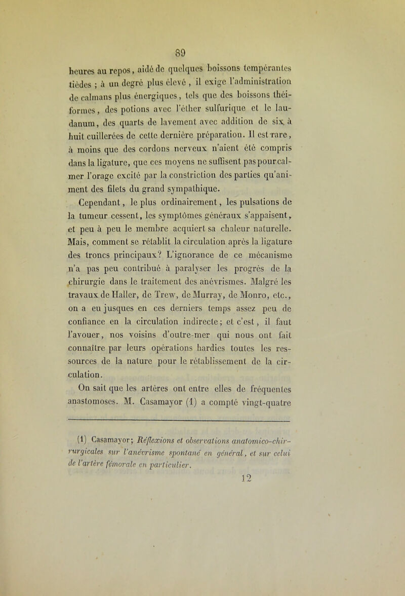 heures au repos, aidé de quelques boissons tcrapcranlos tièdes ; à un degré plus élevé , il exige l’adminislralion de caïmans plus éncrgi(iues, tels que des boissons Ihéi- Ibrines, des potions avec l’éthcr sulfurique et le lau- danum, des quarts de lavement avec addition de six, à huit cuillerées de cette dernière préparation. Il est rare, à moins que des cordons nerveux n’aient été compris dans la ligature, que ces moyens ne sutTisent pas pour cal- mer l’orage excité par la constriction des parties qu’ani- ment des fllets du grand sympathique. Cependant, le plus ordinairement, les pulsations de la tumeur cessent, les symptômes généraux s’appaisent, et peu à peu le membre acquiert sa chaleur naturelle. Mais, comment se rétablit la circulation après la ligature des troncs principaux? L’ignorance de ce mécanisme ir’a pas peu contribué à paralyser les progrès de la chirurgie dans le traitement des anévrismes. Malgré les travaux de Haller, de Trew, de Murray, deMonro, etc., on a eu jusques en ces derniers temps assez peu de confiance en la circulation indirecte ; et c’est, il faut l’avouer, nos voisins d’outre-mer qui nous ont lait connaître par leurs opérations hardies toutes les res- sources de la nature pour le rétablissement de la cir- culation. On sait que les artères ont entre elles de fréquentes anastomoses. M. Casamayor (I) a compté vingt-quatre (1) Casamayor; Réflexions et observations anaiomico-chir- rurgicales sur l’anévrisme spontané en général, et sur celui de l artère fémorale en particulier. 12