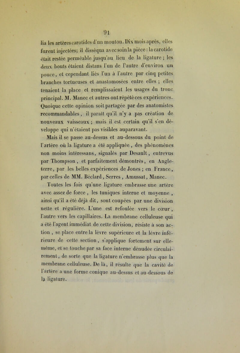 Ha les artères carülidos d’im mouton. Dix mois après, elles furent injectées; il disséqua avec soin la pièce; la carotide était restée perméable jusqu’au lieu de la ligature ; les deux bouts étaient distans l’un de l’autre d’environ un pouce, et cependant liés l’un à l’autre par cinq petites branches tortueuses et anastomosées entre elles ; clics tenaient la place et remplissaient les usages du tronc principal. M. Manec et autres ont répété ces expériences. Quoique cette opinion soit partagée par des anatomistes recommandables, il parait qu’il n’y a pas création de nouveaux vaisseaux ; mais il est certain qu’il s’en dé- veloppe qui n’étaient pas visibles auparavant. Mais il se passe au-dessus et au-dessous du point de rartère où la ligature a été appliquée , des phénomènes non moins intéressans, signalés par Desault, entrevus par Thompson , et parfaitement démontrés, en Angle- terre, par les belles expériences de Jones ; en France, par celles de MM. Béclard , Serres , Amussat, Manec. Toutes tes fois qu’une ligature embrasse une artère avec assez de force , les tuniques interne et moyenne , ainsi qu’il a été déjà dit, sont coupées par une division nette et régulière. L’une est refoulée vers le cœur, l’autre vers les capillaires. La membrane celluleuse qui a été l’agent immédiat de cette division, résiste à son ac- tion , se place entre la lèvre supérieure et la lèvre infé- rieure de cette section, s’applique fortement sur elle- même, et se touche par sa face interne dénudée circulai- reraent, de sorte que la ligature n’embrasse plus que la membrane celluleuse. De là, il résulte que la cavité de 1 artère a une forme conique au-dessus et au-dessous do la ligature.