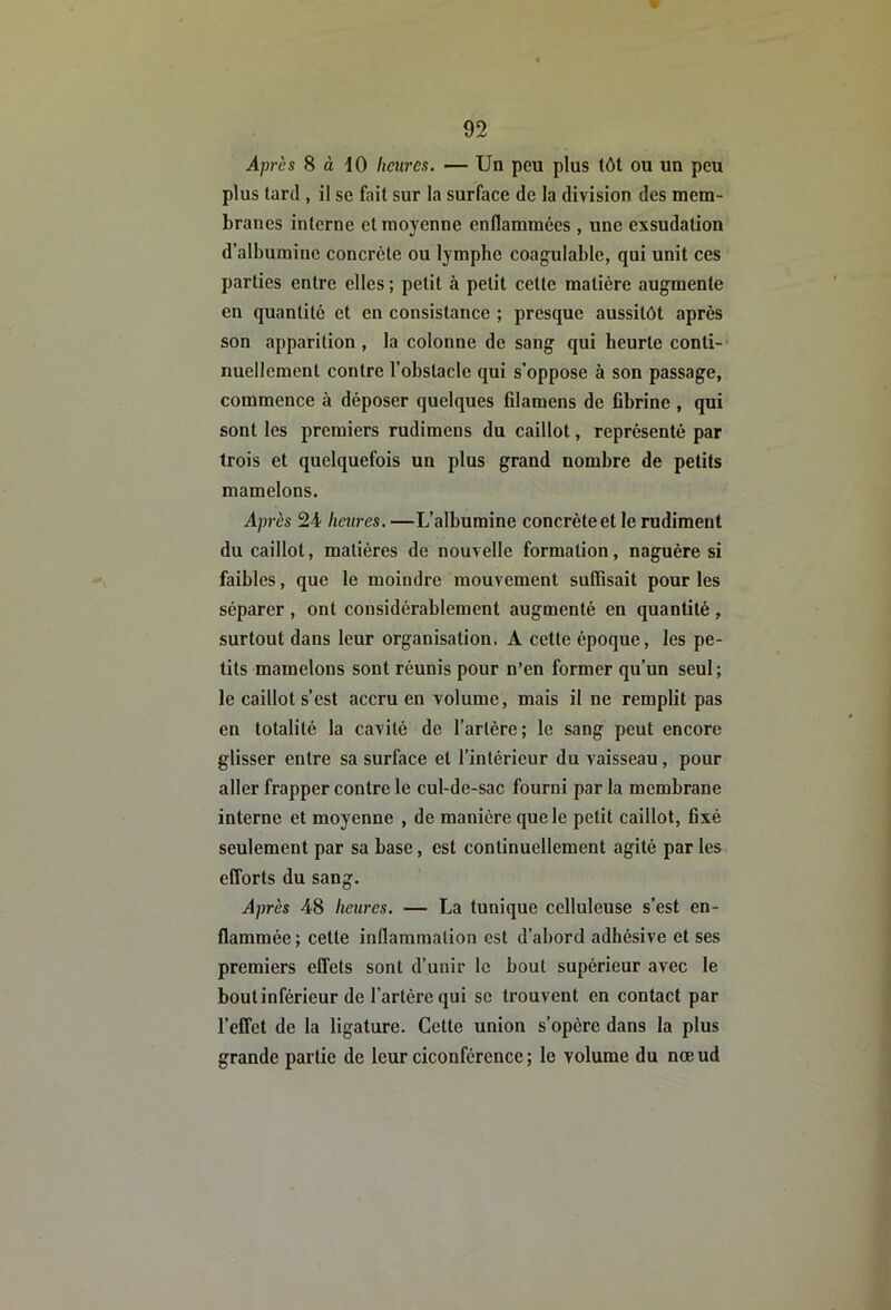 Après 8 à 10 heures. — Un peu plus tôt ou un peu plus tard , il se fait sur la surface de la division des mem- branes interne et moyenne enflammées , une exsudation d’albumine concrète ou lymphe coagulable, qui unit ces parties entre elles ; petit à petit cette matière augmente en quantité et en consistance ; presque aussitôt après son apparition, la colonne de sang qui heurte conti- nuellement contre l’ohstaclc qui s’oppose à son passage, commence à déposer quelques filamens de fibrine , qui sont les premiers rudimens du caillot, représenté par trois et quelquefois un plus grand nombre de petits mamelons. Après 24 heures. —L’albumine concrète et le rudiment du caillot, matières de nouvelle formation, naguère si faibles, que le moindre mouvement suffisait pour les séparer , ont considérablement augmenté en quantité , surtout dans leur organisation. A cette époque, les pe- tits mamelons sont réunis pour n’en former qu’un seul ; le caillot s’est accru en volume, mais il ne remplit pas en totalité la cavité de l’artère ; le sang peut encore glisser entre sa surface et l’intérieur du vaisseau, pour aller frapper contre le cul-de-sac fourni par la membrane interne et moyenne , de manière que le petit caillot, fixé seulement par sa base, est continuellement agité par les efforts du sang. Après 48 heures. — La tunique celluleuse s’est en- flammée ; cette inflammation est d’abord adhésive et ses premiers effets sont d’unir le bout supérieur avec le bout inférieur de l’artère qui se trouvent en contact par l’effet de la ligature. Cette union s’opère dans la plus grande partie de leur ciconférence ; le volume du nœ ud